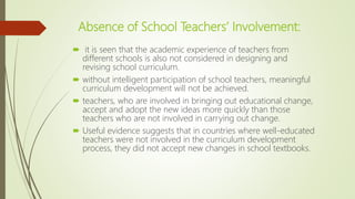Absence of School Teachers’ Involvement:
 it is seen that the academic experience of teachers from
different schools is also not considered in designing and
revising school curriculum.
 without intelligent participation of school teachers, meaningful
curriculum development will not be achieved.
 teachers, who are involved in bringing out educational change,
accept and adopt the new ideas more quickly than those
teachers who are not involved in carrying out change.
 Useful evidence suggests that in countries where well-educated
teachers were not involved in the curriculum development
process, they did not accept new changes in school textbooks.
 