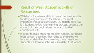 Result of Weak Academic Skills of
Researchers:
With lack of academic skills in researchers responsible
for designing curriculum for schools, the most
important feature of curriculum, i.e. content suffers a
lot. Students follow rote-learning process, because the
content of their books does not match to their
educational skills.
In order to make students problem-solvers, our books
must contain questions that relate to problems we
face in our daily life. By answering those questions,
students will learn to solve issues in difficult situations.
 