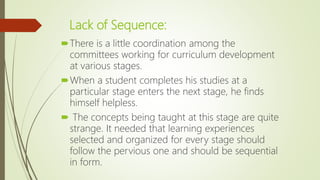 Lack of Sequence:
There is a little coordination among the
committees working for curriculum development
at various stages.
When a student completes his studies at a
particular stage enters the next stage, he finds
himself helpless.
 The concepts being taught at this stage are quite
strange. It needed that learning experiences
selected and organized for every stage should
follow the pervious one and should be sequential
in form.
 