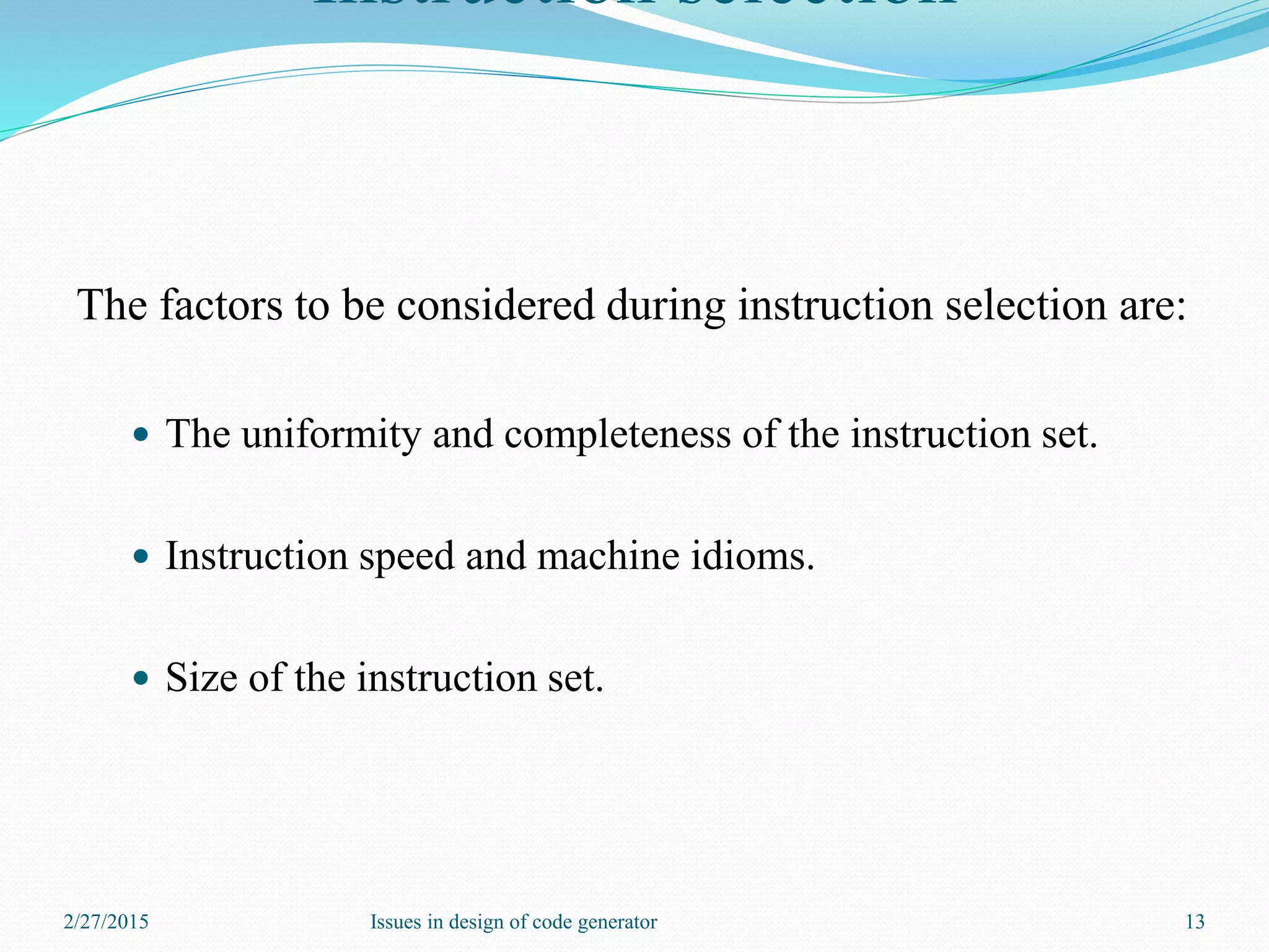 Instruction selection
The factors to be considered during instruction selection are:
 The uniformity and completeness of the instruction set.
 Instruction speed and machine idioms.
 Size of the instruction set.
2/27/2015 13Issues in design of code generator
 