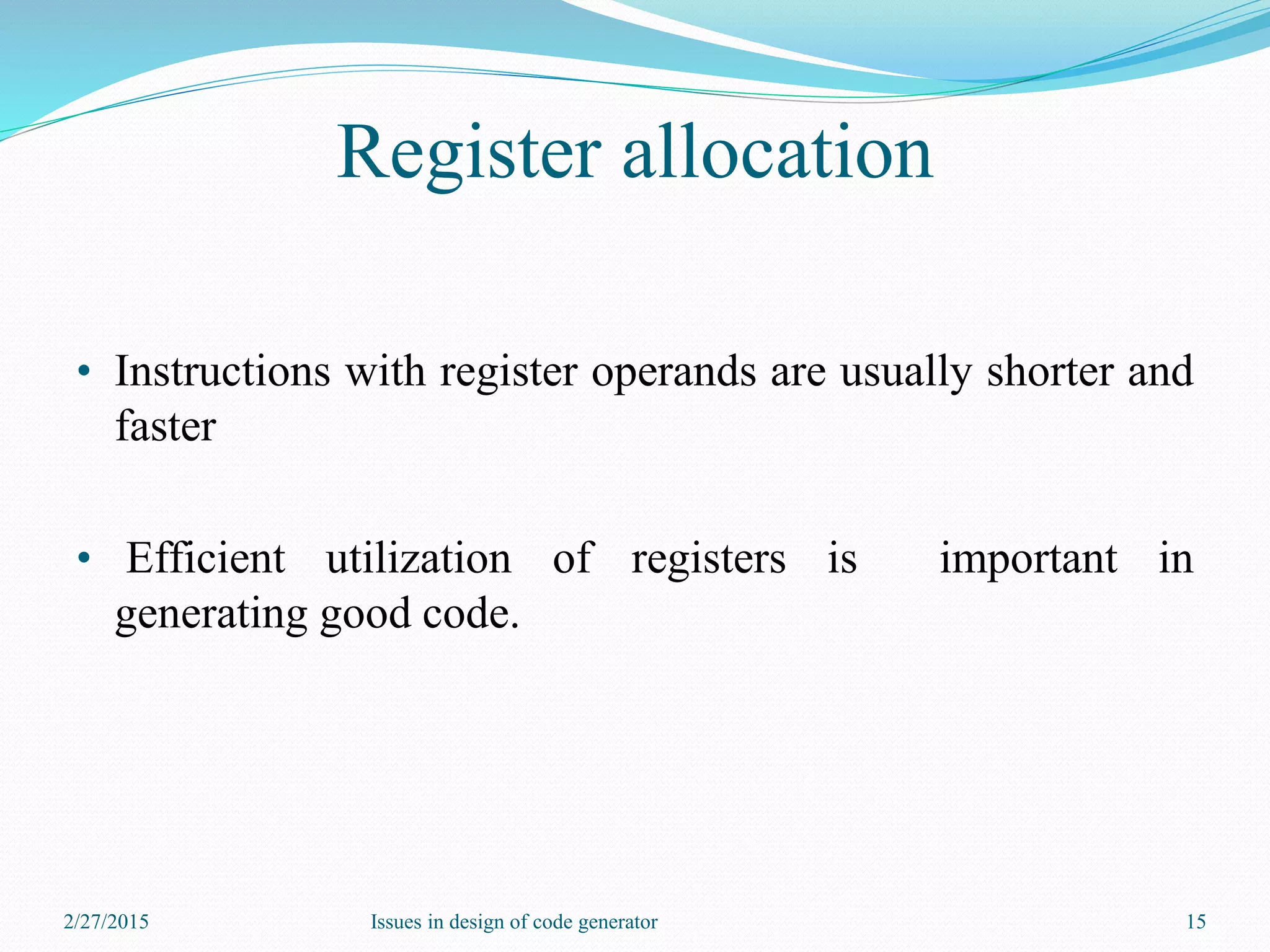 Register allocation
• Instructions with register operands are usually shorter and
faster
• Efficient utilization of registers is important in
generating good code.
2/27/2015 15Issues in design of code generator
 