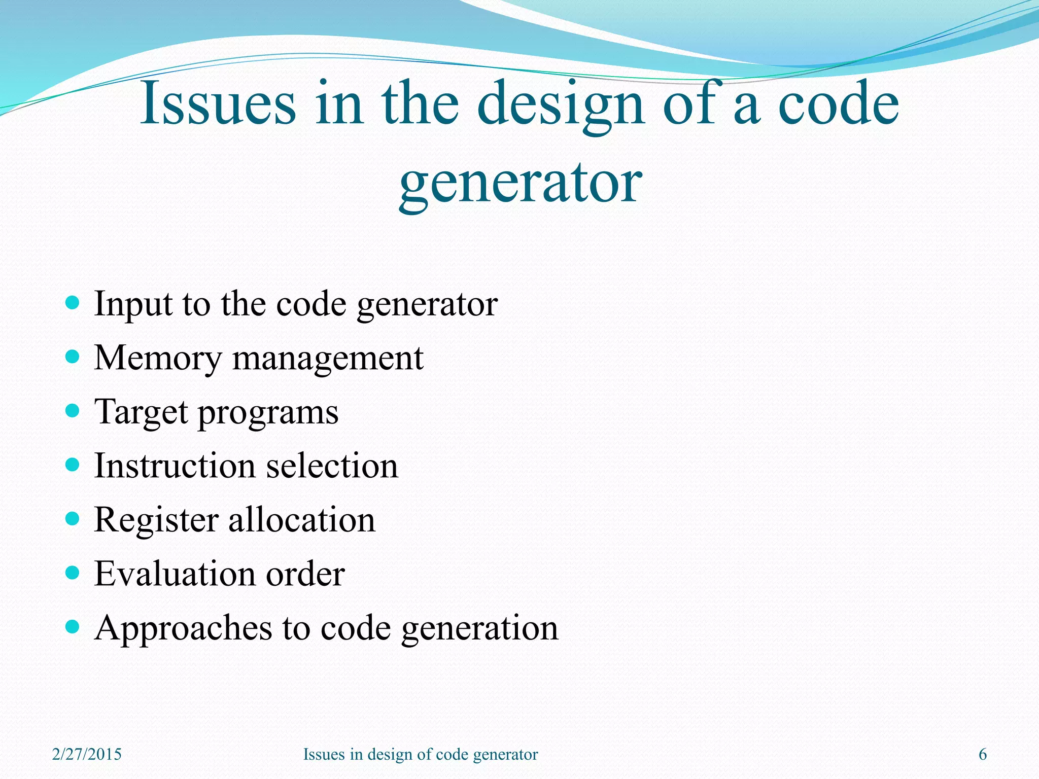 Issues in the design of a code
generator
 Input to the code generator
 Memory management
 Target programs
 Instruction selection
 Register allocation
 Evaluation order
 Approaches to code generation
2/27/2015 6Issues in design of code generator
 