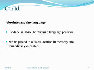 Contd..
Absolute machine language:
 Produce an absolute machine language program
 can be placed in a fixed location in memory and
immediately executed.
2/27/2015 10Issues in design of code generator
 