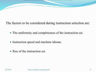 Instruction selection
The factors to be considered during instruction selection are:
 The uniformity and completeness of the instruction set.
 Instruction speed and machine idioms.
 Size of the instruction set.
2/27/2015 13Issues in design of code generator
 