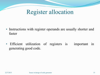Register allocation
• Instructions with register operands are usually shorter and
faster
• Efficient utilization of registers is important in
generating good code.
2/27/2015 15Issues in design of code generator
 