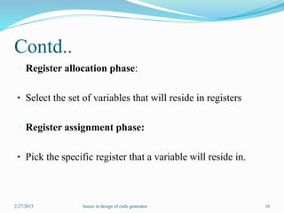 Contd..
Register allocation phase:
• Select the set of variables that will reside in registers
Register assignment phase:
• Pick the specific register that a variable will reside in.
2/27/2015 16Issues in design of code generator
 