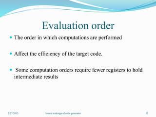 Evaluation order
 The order in which computations are performed
 Affect the efficiency of the target code.
 Some computation orders require fewer registers to hold
intermediate results
2/27/2015 17Issues in design of code generator
 