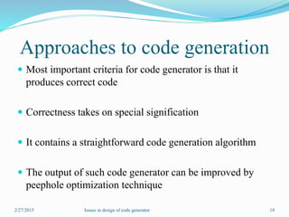 Approaches to code generation
 Most important criteria for code generator is that it
produces correct code
 Correctness takes on special signification
 It contains a straightforward code generation algorithm
 The output of such code generator can be improved by
peephole optimization technique
2/27/2015 18Issues in design of code generator
 