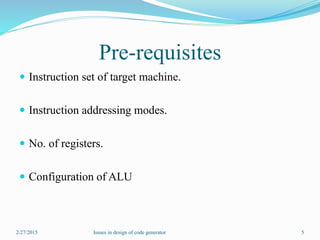 Pre-requisites
 Instruction set of target machine.
 Instruction addressing modes.
 No. of registers.
 Configuration of ALU
2/27/2015 5Issues in design of code generator
 