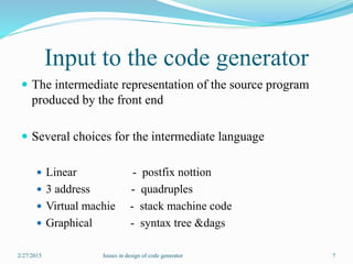 Input to the code generator
 The intermediate representation of the source program
produced by the front end
 Several choices for the intermediate language
 Linear - postfix nottion
 3 address - quadruples
 Virtual machie - stack machine code
 Graphical - syntax tree &dags
2/27/2015 7Issues in design of code generator
 