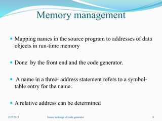 Memory management
 Mapping names in the source program to addresses of data
objects in run-time memory
 Done by the front end and the code generator.
 A name in a three- address statement refers to a symbol-
table entry for the name.
 A relative address can be determined
2/27/2015 8Issues in design of code generator
 