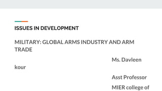 ISSUES IN DEVELOPMENT
MILITARY: GLOBAL ARMS INDUSTRY AND ARM
TRADE
Ms. Davleen
kour
Asst Professor
MIER college of
 