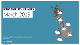Ipsos MORI Issues Index | Public
© 2016 Ipsos. All rights reserved. Contains Ipsos' Confidential and Proprietary information and may
not be disclosed or reproduced without the prior written consent of Ipsos.
1
March 2019
IPSOS MORI ISSUES INDEX
© 2019 Ipsos. All rights reserved. Contains Ipsos' Confidential and Proprietary
information and may not be disclosed or reproduced without the prior written
consent of Ipsos.
 