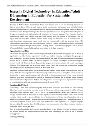 Issues in Digital Technology in Education/Adult E-Learning in Education for Sustainable Development                            1



    Issues in Digital Technology in Education/Adult
    E-Learning in Education for Sustainable
    Development
    According to Nicholas Stern, global climate change is the defining issue of our time requiring immediate and
    decisive action (Stern, 2006). A much required global transformation will emerge from: individual actions,
    sustainable business strategies, government regulations, and non governmental organization initiatives (Muller &
    Siebenhuner, 2007). This paper will argue that the only way that businesses can manage their climate change risk is
    through the comprehensive implementation of sustainable development strategies. These strategies require a
    paradigm shift toward more systems, future and critical thinking skills, by everyone in the company. This will
    require the re-education of the workforce from the current, largely one dimensional focus on economic value; to a
    multi-dimensional, interdependent, values-based, focus on environmental, social and economic issues. This
    transformation will be complex and will evolve over the lifetime of a learner. Businesses will find that education for
    sustainable development through learner-centred e-learning, within a blended learning program, will be the most
    efficient and effective means of achieving long-term business survival and prosperity.
    Opportunities and Risks
    For business, the response to global climate change and adoption of sustainable development will be driven by
    opportunities and risks. Business opportunities include: new markets, increasing brand equity through corporate
    social responsibility programs, attraction and retention of labour, and brand differentiation through leadership values
    (Lovins , Lovins, & Hawken, 1999). For instance, companies like Unilever have adopted sustainable development
    for their world-wide Corporate Social Responsibility program in order to enhance and protect brand equity
    (Unilever, 2008). Business will also be driven to manage climate change risk: physical risk, regulatory risk, litigation
    risk and reputation risk (Van Bergen, Soonawala, & Wisse Smit, 2008).
    Mainstream economic theory would have us believe that we can have infinite growth on a finite planet (Daly &
    Farley, 2004). The menacing implications of climate change such as rising levels of atmospheric carbon dioxide; and
    the depletion of water, natural resources, and soils, speak to the unsustainable nature of our current economic
    paradigm. It has been proposed that the concept of sustainable development and its balance among economic,
    environmental and social priorities is the basis for shifting to more sustainable practices. Organizational learning is
    an essential enabler to achieving sustainability (Siebenhuner & Arnold, 2007).
    Sustainability Defined
    Sustainability, a term often used interchangeably with the term sustainable development, has been commonly
    defined as “…development that meets the needs of the present without compromising the ability of future
    generations to meet their own needs.” (WCED, 1987). The Brundtland Report (WCED, 1987) identified two key
    concepts within this term: 1) the concept of 'needs', in particular the essential needs of the world's poor, to which
    overriding priority should be given; and 2) the idea of limitations imposed by the state of technology and social
    organization on the environment's ability to meet present and future needs (WCED, 1987). Although the concept of
    sustainable development has been around since 1970, the Brundtland report legitimized it as a template for global
    decision-making. The idea that there should be a balance between economic, social and environmental priorities in
    the decision making process was born.
    Since the notion of sustainable development is centered in the use of new “thinking processes” to realize new values
    and attitudes; learning and reinforcement of learning must occur continuously and should be part of a lifelong
    learning process.
    Lifelong Learning
 