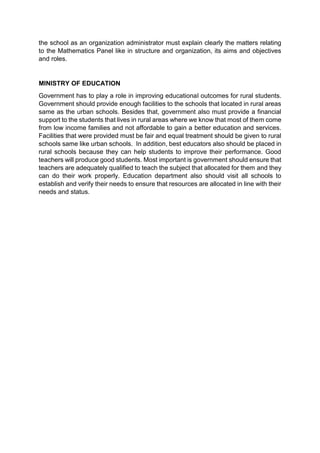 the school as an organization administrator must explain clearly the matters relating 
to the Mathematics Panel like in structure and organization, its aims and objectives 
and roles. 
MINISTRY OF EDUCATION 
Government has to play a role in improving educational outcomes for rural students. 
Government should provide enough facilities to the schools that located in rural areas 
same as the urban schools. Besides that, government also must provide a financial 
support to the students that lives in rural areas where we know that most of them come 
from low income families and not affordable to gain a better education and services. 
Facilities that were provided must be fair and equal treatment should be given to rural 
schools same like urban schools. In addition, best educators also should be placed in 
rural schools because they can help students to improve their performance. Good 
teachers will produce good students. Most important is government should ensure that 
teachers are adequately qualified to teach the subject that allocated for them and they 
can do their work properly. Education department also should visit all schools to 
establish and verify their needs to ensure that resources are allocated in line with their 
needs and status. 
 
