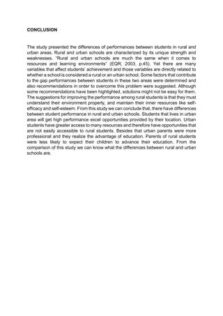 CONCLUSION 
The study presented the differences of performances between students in rural and 
urban areas. Rural and urban schools are characterized by its unique strength and 
weaknesses. “Rural and urban schools are much the same when it comes to 
resources and learning environments” (EQR, 2003, p.45). Yet there are many 
variables that affect students’ achievement and those variables are directly related to 
whether a school is considered a rural or an urban school. Some factors that contribute 
to the gap performances between students in these two areas were determined and 
also recommendations in order to overcome this problem were suggested. Although 
some recommendations have been highlighted, solutions might not be easy for them. 
The suggestions for improving the performance among rural students is that they must 
understand their environment properly, and maintain their inner resources like self-efficacy 
and self-esteem. From this study we can conclude that, there have differences 
between student performance in rural and urban schools. Students that lives in urban 
area will get high performance excel opportunities provided by their location. Urban 
students have greater access to many resources and therefore have opportunities that 
are not easily accessible to rural students. Besides that urban parents were more 
professional and they realize the advantage of education. Parents of rural students 
were less likely to expect their children to advance their education. From the 
comparison of this study we can know what the differences between rural and urban 
schools are. 
 