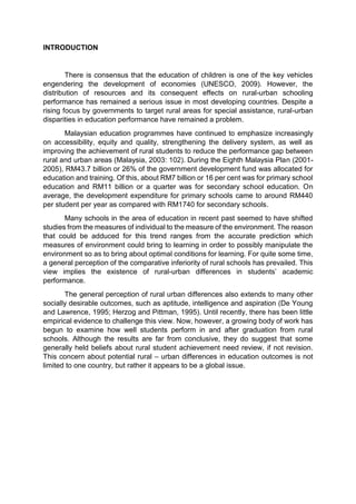 INTRODUCTION 
There is consensus that the education of children is one of the key vehicles 
engendering the development of economies (UNESCO, 2009). However, the 
distribution of resources and its consequent effects on rural-urban schooling 
performance has remained a serious issue in most developing countries. Despite a 
rising focus by governments to target rural areas for special assistance, rural-urban 
disparities in education performance have remained a problem. 
Malaysian education programmes have continued to emphasize increasingly 
on accessibility, equity and quality, strengthening the delivery system, as well as 
improving the achievement of rural students to reduce the performance gap between 
rural and urban areas (Malaysia, 2003: 102). During the Eighth Malaysia Plan (2001- 
2005), RM43.7 billion or 26% of the government development fund was allocated for 
education and training. Of this, about RM7 billion or 16 per cent was for primary school 
education and RM11 billion or a quarter was for secondary school education. On 
average, the development expenditure for primary schools came to around RM440 
per student per year as compared with RM1740 for secondary schools. 
Many schools in the area of education in recent past seemed to have shifted 
studies from the measures of individual to the measure of the environment. The reason 
that could be adduced for this trend ranges from the accurate prediction which 
measures of environment could bring to learning in order to possibly manipulate the 
environment so as to bring about optimal conditions for learning. For quite some time, 
a general perception of the comparative inferiority of rural schools has prevailed. This 
view implies the existence of rural-urban differences in students’ academic 
performance. 
The general perception of rural urban differences also extends to many other 
socially desirable outcomes, such as aptitude, intelligence and aspiration (De Young 
and Lawrence, 1995; Herzog and Pittman, 1995). Until recently, there has been little 
empirical evidence to challenge this view. Now, however, a growing body of work has 
begun to examine how well students perform in and after graduation from rural 
schools. Although the results are far from conclusive, they do suggest that some 
generally held beliefs about rural student achievement need review, if not revision. 
This concern about potential rural – urban differences in education outcomes is not 
limited to one country, but rather it appears to be a global issue. 
 