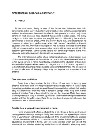 DIFFERENCES IN ACADEMIC ACHIEVEMENT 
1. FAMILY 
At the rural areas, family is one of the factors that determine their child 
performance. In this study, students in rural areas have low performance compared to 
students in urban areas because it is relate to their parents education. Majority of 
parents in rural areas are less educated than parents in urban areas. The family 
background is the most important and weighty factor in determining the academic 
performance of learners (Adell, 2002: 91). Survey found that, rural students felt no 
pressure to attain good performance when their parents’ expectations towards 
education were low. Parental encouragement has a positive influence towards their 
child performance and at rural areas most of parents did not care about their child 
academic performance. Some experts believe that parent expectations is the most 
influential factor affecting youth decisions to pursue education 
The first institution of a child where he learns is his home. A child passes most 
of his time with his parents and learns from his parents and the environment provided 
to him by his parents in home. Parents play a vital role in the education of their child, 
whatever child’s age is, (either he read in college or in school). If parents pay attention 
to their children, they make more scholastic achievements than those who are ignored. 
If parents take care of following things, they can improve the education of their 
children. 
Give more time to children. 
Spare time in busy routine, for the children. If you keep on ignoring your 
children, it will make them feel irresponsible and they will lose interest in study. Spend 
time with your children as much as possible and discuss with them about their studies 
daily. Ask them daily, what they read in school or college today. Help them in their 
studies, if possible. Talk to them about the how can they improve. Make them aware 
of the importance of study in their life. By this way, children start taking interest in their 
studies and they do well in exam. If you do not give them time you cannot expect that 
they well do well in their academics. 
Provide them a supportive environment in home. 
Home environment affects a student life a lot. Create a loving environment 
having good relationships among all family members which has a good impact on the 
mind of your children so that they can study well. If the environment of home stresses 
children, they will not be able to concentrate on their studies. Create a supportive and 
educational environment in home. Don’t do such activities which can absorb the 
attention of your children while they study like turn off television when they study. 
 