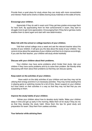 Provide them a quiet place for study where they can study with more concentration 
and interest. Paste some charts or tables (having study material) on the walls of home. 
Encourage your children. 
Appreciate if they do well in exam and if they get less grades encourage them 
for hard work. By appreciating them for their achievements in exam, they start to 
struggle more to get more appreciation. Encouraging them if they fail or get less marks 
enables them to stand again and start with new determination. 
Make link with the school or college teachers of your children. 
Visit their school college once a week and ask the relevant teacher about the 
studies of your children. It will give you the idea about the study of your children. You 
come to know about the weakness of your children and then try to improve accordingly. 
If you ask the their teacher, your children will study whole heartedly 
Discuss with your children about their problems. 
Your children may have some problems which hinder their study. Ask your 
children if they have some problems and try to solve their problem. Be friendly while 
discussing with them about their problems so that they can discuss openly. 
Keep watch on the activities of your children. 
Have watch on the daily activities of your children and see they may not be 
utilizing their energy and time in un-necessary activities. They may not be wasting time 
in playing game or watching movies for a lot of time. Never suspect on your children 
but have watch on their activities in a way so that they may not feel that you are 
suspecting on them. 
Improve the study habits of your children. 
Advise your children about how to develop study habits. Make your children 
sleep in time and get up early in the morning. Make them sit for study if they do not, 
so that they develop the study habit. Show them the tips for good study and 
preparation for exam. Stop them from useless activities. 
Your behavior while advising them 
 