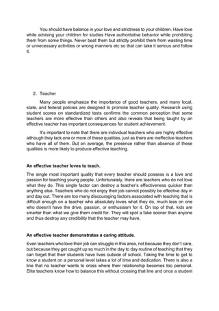 You should have balance in your love and strictness to your children. Have love 
while advising your children for studies Have authoritative behavior while prohibiting 
them from some things. Never beat them but strictly prohibit them from wasting time 
or unnecessary activities or wrong manners etc so that can take it serious and follow 
it. 
2. Teacher 
Many people emphasize the importance of good teachers, and many local, 
state, and federal policies are designed to promote teacher quality. Research using 
student scores on standardized tests confirms the common perception that some 
teachers are more effective than others and also reveals that being taught by an 
effective teacher has important consequences for student achievement. 
It’s important to note that there are individual teachers who are highly effective 
although they lack one or more of these qualities, just as there are ineffective teachers 
who have all of them. But on average, the presence rather than absence of these 
qualities is more likely to produce effective teaching. 
An effective teacher loves to teach. 
The single most important quality that every teacher should possess is a love and 
passion for teaching young people. Unfortunately, there are teachers who do not love 
what they do. This single factor can destroy a teacher’s effectiveness quicker than 
anything else. Teachers who do not enjoy their job cannot possibly be effective day in 
and day out. There are too many discouraging factors associated with teaching that is 
difficult enough on a teacher who absolutely loves what they do, much less on one 
who doesn’t have the drive, passion, or enthusiasm for it. On top of that, kids are 
smarter than what we give them credit for. They will spot a fake sooner than anyone 
and thus destroy any credibility that the teacher may have. 
An effective teacher demonstrates a caring attitude. 
Even teachers who love their job can struggle in this area, not because they don’t care, 
but because they get caught up so much in the day to day routine of teaching that they 
can forget that their students have lives outside of school. Taking the time to get to 
know a student on a personal level takes a lot of time and dedication. There is also a 
line that no teacher wants to cross where their relationship becomes too personal. 
Elite teachers know how to balance this without crossing that line and once a student 
 