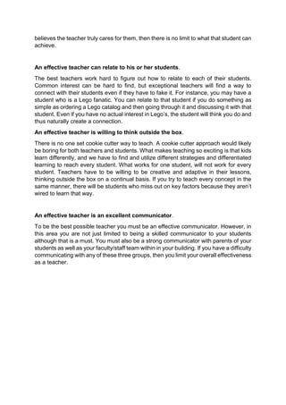 believes the teacher truly cares for them, then there is no limit to what that student can 
achieve. 
An effective teacher can relate to his or her students. 
The best teachers work hard to figure out how to relate to each of their students. 
Common interest can be hard to find, but exceptional teachers will find a way to 
connect with their students even if they have to fake it. For instance, you may have a 
student who is a Lego fanatic. You can relate to that student if you do something as 
simple as ordering a Lego catalog and then going through it and discussing it with that 
student. Even if you have no actual interest in Lego’s, the student will think you do and 
thus naturally create a connection. 
An effective teacher is willing to think outside the box. 
There is no one set cookie cutter way to teach. A cookie cutter approach would likely 
be boring for both teachers and students. What makes teaching so exciting is that kids 
learn differently, and we have to find and utilize different strategies and differentiated 
learning to reach every student. What works for one student, will not work for every 
student. Teachers have to be willing to be creative and adaptive in their lessons, 
thinking outside the box on a continual basis. If you try to teach every concept in the 
same manner, there will be students who miss out on key factors because they aren’t 
wired to learn that way. 
An effective teacher is an excellent communicator. 
To be the best possible teacher you must be an effective communicator. However, in 
this area you are not just limited to being a skilled communicator to your students 
although that is a must. You must also be a strong communicator with parents of your 
students as well as your faculty/staff team within in your building. If you have a difficulty 
communicating with any of these three groups, then you limit your overall effectiveness 
as a teacher. 
 