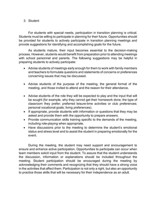 3. Student 
For students with special needs, participation in transition planning is critical. 
Students must be willing to participate in planning for their future. Opportunities should 
be provided for students to actively participate in transition planning meetings and 
provide suggestions for identifying and accomplishing goals for the future. 
As students mature, their input becomes essential to the decision-making 
process. However, students would benefit from preparation prior to attending meetings 
with school personnel and parents. The following suggestions may be helpful in 
preparing students to actively participate: 
 Advise students of meetings early enough for them to work with family members 
and teachers to formulate questions and statements of concerns or preferences 
concerning issues that may be discussed. 
 Advise students of the purpose of the meeting, the general format of the 
meeting, and those invited to attend and the reason for their attendance. 
 Advise students of the role they will be expected to play and the input that will 
be sought (for example, why they cannot get their homework done; the type of 
classroom they prefer; preferred leisure-time activities or club preferences; 
personal vocational goals; living preferences). 
 If appropriate, provide students with information or questions that they may be 
asked and provide them with the opportunity to prepare answers. 
 Provide communication skills training specific to the demands of the meeting, 
including role-playing when appropriate. 
 Have discussions prior to the meeting to determine the student’s emotional 
status and stress level and to assist the student in preparing emotionally for the 
event. 
During the meeting, the student may need support and encouragement to 
ensure and enhance active participation. Opportunities to participate can occur when 
team members solicit input from the student. To assure that the student understands 
the discussion, information or explanations should be included throughout the 
meeting. Student participation should be encouraged during the meeting by 
acknowledging their comments and recognizing that they should have a strong voice 
in the activities that affect them. Participation is not only a right, but also an opportunity 
to practice those skills that will be necessary for their independence as an adult. 
 