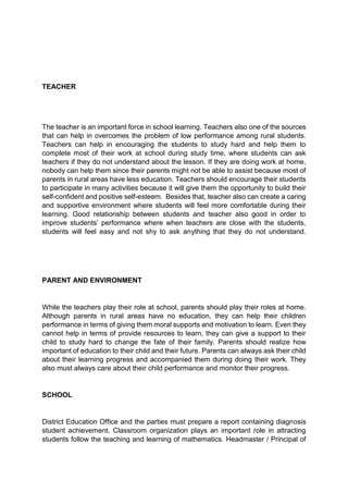 TEACHER 
The teacher is an important force in school learning. Teachers also one of the sources 
that can help in overcomes the problem of low performance among rural students. 
Teachers can help in encouraging the students to study hard and help them to 
complete most of their work at school during study time, where students can ask 
teachers if they do not understand about the lesson. If they are doing work at home, 
nobody can help them since their parents might not be able to assist because most of 
parents in rural areas have less education. Teachers should encourage their students 
to participate in many activities because it will give them the opportunity to build their 
self-confident and positive self-esteem. Besides that, teacher also can create a caring 
and supportive environment where students will feel more comfortable during their 
learning. Good relationship between students and teacher also good in order to 
improve students’ performance where when teachers are close with the students, 
students will feel easy and not shy to ask anything that they do not understand. 
PARENT AND ENVIRONMENT 
While the teachers play their role at school, parents should play their roles at home. 
Although parents in rural areas have no education, they can help their children 
performance in terms of giving them moral supports and motivation to learn. Even they 
cannot help in terms of provide resources to learn, they can give a support to their 
child to study hard to change the fate of their family. Parents should realize how 
important of education to their child and their future. Parents can always ask their child 
about their learning progress and accompanied them during doing their work. They 
also must always care about their child performance and monitor their progress. 
SCHOOL 
District Education Office and the parties must prepare a report containing diagnosis 
student achievement. Classroom organization plays an important role in attracting 
students follow the teaching and learning of mathematics. Headmaster / Principal of 
 