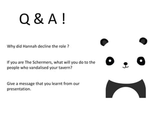 Q & A !
Why did Hannah decline the role ?
If you are The Schermers, what will you do to the
people who vandalised your tavern?
Give a message that you learnt from our
presentation.
 