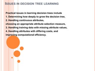 ISSUES IN DECISION TREE LEARNING
Practical issues in learning decision trees include
1. Determining how deeply to grow the decision tree,
2. Handling continuous attributes,
choosing an appropriate attribute selection measure,
3. Handling training data with missing attribute values,
4. Handling attributes with differing costs, and
improving computational efficiency.
 