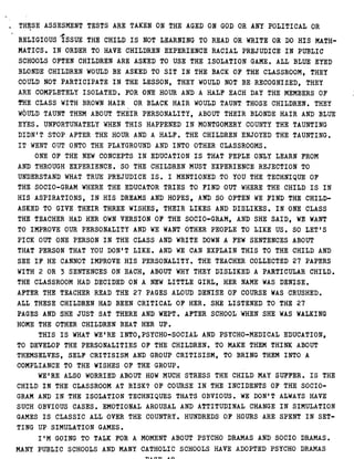 THESE ASSESMENT TESTS ARE TAKEN ON THE AGED ON GOD OR ANY POLITICAL OR
RELIGIOUS ISSUE THE CHILD IS NOT LEARNING TO READ OR WRITE OR DO HIS MATH-
MATICS . I N ORDER TO HAVE CHILDREN EXPERIENCE RACIAL PREJUDICE IN PUBLIC
SCHOOLS OFTEN CHILDREN ARE ASKED TO USE THE ISOLATION GAME . ALL BLUE EYED
BLONDE CHILDREN WOULD BE ASKED TO SIT IN THE BACK OF THE CLASSROOM, THEY
COULD NOT PARTICIPATE IN THE LESSON, THEY WOULD NOT BE RECOGNIZED, THEY
ARE COMPLETELY ISOLATED . FOR ONE HOUR AND A HALF EACH DAY THE MEMBERS OF
THE CLASS WITH BROWN HAIR OR BLACK HAIR WOULD TAUNT THOSE CHILDREN . THEY
WOULD TAUNT THEM ABOUT THEIR PERSONALITY, ABOUT THEIR BLONDE HAIR AND BLUE
EYES . UNFORTUNATELY WHEN THIS HAPPENED IN MONTGOMERY COUNTY THE TAUNTING
DIDN'T STOP AFTER THE HOUR AND A HALF . THE CHILDREN ENJOYED THE TAUNTING .
IT WENT OUT ONTO THE PLAYGROUND AND INTO OTHER CLASSROOMS .
ONE OF THE NEW CONCEPTS IN EDUCATION IS THAT PEPLE ONLY LEARN FROM
AND THROUGH EXPERIENCE . SO THE CHILDREN MUST EXPERIENCE REJECTION TO
UNDERSTAND WHAT TRUE PREJUDICE IS . I MENTIONED TO YOU THE TECHNIQUE OF
THE SOCIO-GRAM WHERE THE EDUCATOR TRIES TO FIND OUT WHERE THE CHILD IS IN
HIS ASPIRATIONS, IN HIS DREAMS AND HOPES, AND SO OFTEN WE FIND THE CHILD-
ASKED TO GIVE THEIR THREE WISHES, THEIR LIKES AND DISLIKES . IN ONE CLASS
THE TEACHER HAD HER OWN VERSION OF THE SOCIO-GRAM, AND SHE SAID, WE WANT
TO IMPROVE OUR PERSONALITY AND WE WANT OTHER PEOPLE TO LIKE US . SO LET'S
PICK OUT ONE PERSON IN THE CLASS AND WRITE DOWN A FEW SENTENCES ABOUT
THAT PERSON THAT YOU DON'T LIKE . AND WE CAN EXPLAIN THIS TO THE CHILD AND
SEE IF HE CANNOT IMPROVE HIS PERSONALITY . THE TEACHER COLLECTED 27 PAPERS
WITH 2 OR 3 SENTENCES ON EACH, ABOUT WHY THEY DISLIKED A PARTICULAR CHILD .
THE CLASSROOM HAD DECIDED ON A NEW LITTLE GIRL, HER NAME WAS DENISE .
AFTER THE TEACHER READ THE 27 PAGES ALOUD DENISE OF COURSE WAS CRUSHED .
ALL THESE CHILDREN HAD BEEN CRITICAL OF HER . SHE LISTENED TO THE 27
PAGES AND SHE JUST SAT THERE AND WEPT . AFTER SCHOOL WHEN SHE WAS WALKING
HOME THE OTHER CHILDREN BEAT HER UP .
THIS IS WHAT WE'RE INTO,PSYCHO-SOCIAL AND PSYCHO-MEDICAL EDUCATION,
TO DEVELOP THE PERSONALITIES OF THE CHILDREN . TO MAKE THEM THINK ABOUT
THEMSELVES, SELF CRITISISM AND GROUP CRITISISM, TO BRING THEM INTO A
COMPLIANCE TO THE WISHES OF THE GROUP .
WE'RE ALSO WORRIED ABOUT HOW MUCH STRESS THE CHILD MAY SUFFER. I S THE
CHILD IN THE CLASSROOM AT RISK? OF COURSE IN THE INCIDENTS OF THE SOCIO-
GRAM AND IN THE ISOLATION TECHNIQUES THATS OBVIOUS . WE'DON'T ALWAYS HAVE
SUCH OBVIOUS CASES . EMOTIONAL AROUSAL AND ATTITUDINAL CHANGE IN SIMULATION
GAMES IS CLASSIC ALL OVER THE COUNTRY . HUNDREDS OF HOURS ARE SPENT IN SET-
TING UP SIMULATION GAMES .
I'M GOING TO TALK FOR A MOMENT ABOUT PSYCHO DRAMAS AND SOCIO DRAMAS .
MANY PUBLIC SCHOOLS AND MANY CATHOLIC SCHOOLS HAVE ADOPTED PSYCHO DRAMAS
 
