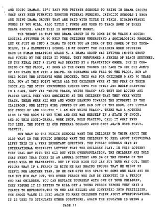 AND SOCIO DRAMAS . IT'S EASY FOR PRIVATE SCHOOLS TO BRING IN DRAMA GROUPS
THAT HAVE BEEN FINANCED THROUGH FEDERAL FUNDING . CATHOLIC SCHOOLS I KNOW
ARE USING DRAMA GROUPS THAT ARE PAID WITH TITLE II FINDS, DISADVANTAGED
FUNDS IF YOU WILL . ALSO TITLE I FUNDS ARE USED TO TEACH SOME OF THESE
DRAMA GROUPS . AGAIN THIS IS GOVERNMENT MONEY .
THE THEORY IS THAT THE DRAMA GROUP IS TO COME IN TO TEACH A SOCIO-
LOGICAL ATTITUDE OR TO HELP THE CHILDREN UNDERSTAND A SOCIOLOGICAL PROBLEM .
LET ME JUST GO INTO A DRAMA TO GIVE YOU AN IDEA OF THE POWER OF THE TECH-
NIQUE . IN A ELEMENTARY SCHOOL IN MY COUNTY THE CHILDREN WERE STUDYING
RACE OR HUMAN RELATIONS GRADE 5 . A DRAMA GROUP WAS INVITED IN-THE GROUP
WAS FUNDED BY THE TITLE II FUNDS . THEY PERFORMED A SERIES OF BLACK SKETCHES .
IN THE FINAL SKIT A SLAVE WAS BERATED BY A PLANTATION OWNER . SHE IS COW-
ERING ON THE FLOOR, AS SOON AS THE OWNER TURNED HIS BACK TO HER SHE JUMPS
UP AND STABS HIM WITH A KNIFE . HE SCREAMED AND FELL TO THE FLOOR . NOW AT
THIS POINT THE STUDENTS WERE SHOCKED . THIS WAS FOR CHILDREN 9 AND 10 YEARS
OLD. NOW AT THIS POINT WHILE ALL THE CHILDREN WERE AT THE PEAK OF THEIR
SHOCK ALL THE OTHER PERFORMERS RUSHED UNTO THE STAGE AND BEGAN CHANTING
IN A SLOW, SOFT WAY "WHITE TRASH, WHITE TRASH" AND THEY GOT LOUDER AND
FASTER UNTIL THEY WERE SHRIEKING AT THE CHILDREN THAT THEY WERE WHITE
TRASH . THESE WERE ALL MEN AND WOMEN LEANING TOWARDS THE STUDENTS IN THE
CLASSROOM . ONE LITTLE GIRL JUMPED UP AND RAN OUT OF THE ROOM . ONE LITTLE
BOY STOOD UP AND SHOUTED " I AM NOT WHITE TRASH" . THERE WAS A MOTHERS
AIDE IN THE ROOM AT THE TIME AND SHE WAS HERSELF IN A STATE OF SHOCK .
AND SO THIS SOCIO-DRAMA, WORK SHOP, ROLE PLAYING, CALL IT WHAT EVER
YOU LIKE, THE POINT IS OUR FEDERAL DOLLARS WERE ONCE AGAIN USED FRAUD-
ULENTLY .
NOW WHAT DO THE PUBLIC SCHOOLS WANT THE CHILDREN TO THINK ABOUT THE
OLD? WHAT DO THE PUBLIC SCHOOLS WANT THE CHILDREN TO FEEL ABOUT INDIVIDUAL
LIFE? THIS IS A VERY IMPORTANT QUESTION . THE PUBLIC SCHOOLS HAVE AN
INTERNATIONAL MORTALITY LOTTERY THAT THE CHILDREN PLAY. IN THIS LOTTERY
THEY DEAL NOT WITH THE OLD BUT WITH OVERPOPULATION . THE CHILDREN ARE TOLD
THAT EVERY YEAR THERE IS AN ANNUAL LOTTERY AND 5% OF THE PEOPLE OF THE
WORLD WILL BE ELIMINATED . BUT IF YOUR RICH YOU CAN BUY YOUR WAY OUT . THEY
FIGURE THAT IF A PERSON IS RICH HE HAS BRAINS ENOUGH THAT HE MIGHT BE
USEFUL FOR ANOTHER YEAR. SO HE CAN GIVE HIS SPACE TO SOME ONE ELSE AND HE
CAN BUY HIS WAY OUT . THE OTHER PERSON WHO CAN BE EXEMPTED IS A PERSON
WHO HAS CHILDREN . YOU CAN REPLACE YOURSELF WITH ONE OF YOUR CHILDREN .
THEY FIGURE IT IS BETTER TO KILL OFF A YOUNG PERSON BEFORE THEY HAVE A
CHANCE TO REPRODUCE .THE 5% WHO ARE KILLED ARE CONVERTED INTO FERTILIZER .
THE SHOCK VALUE IS USED AGAIN TO MAKE CHILDREN THINK ABOUT OVERPOPULATION .
IT IS USED TO STIMULATE OTHER SOLUTIONS . AGAIN THE EDUCATOR IS USING A
PAGE 11
 