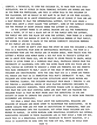 GIMMICK . A TECHNIQUE, TO OPEN THE CHILDREN UP, TO MAKE THEM FACE OVER-
POPULATION . NOW OF COURSE IN CHINA TERMINAL PATIENTS ARE BURNED AND THEY
DO USE THEM FOR FERTILIZER . AND THIS IS OFTEN TOLD TO THE CHILDREN IN
THE CLASSROOM . BUT WE REALLY DO NOT WANT TO DO THAT IN OUR FREE SOCIETY .
BUT WHAT SHOULD WE DO ABOUT OVERPOPULATION? AND OF COURSE IT TOOK ONE AND
A HALF PERIODS TO PLAY THE INTERNATIONAL LOTTERY . YOU'VE ALSO HEARD A
GREAT DEAL ABOUT A STORY CALLED "THE LOTTERY" . SOME OF THE CATHOLIC SCHOOLS
USE THE PROGRAM OF SHORT STORIES WHERE THE LOTTERY IS INCLUDED .
IN THE LOTTERY THERE IS AN ANNUAL DRAWING AND ALL THE TOWNSPEOPLE
DRAW A PAPER . IF IT HAS A BLACK DOT ON IT THE-FAMILY GETS THE LOTTERY .
THE FAMILY WHO GETS THE BLACK DOT WINS THE LOTTERY . THEN THERE IS A SECOND
LOTTERY SO THEY CAN NARROW IT DOWN TO A PARTICULAR MEMBER OF THAT FAMILY .
THE WINNER IS STONED TO DEATH BY THE ENTIRE COMMUNITY INCLUDING MEMBERS
OF HIS FAMILY AND HIS CHILDREN .
IN MY COUNTY WE DON'T JUST READ THE STORY WE SHOW THE CHILDREN A FILM .
THIS IS A BEAUTIFUL FILM DONE BY ENCYCLOPEDIA BRITTANICA . THE TOWN IS A
MID-WESTERN TOWN AND THE PEOPLE ARE IN MODERN DRESS . WHEN TESSIE WINS THE
LOTTERY A MIDDLE AGED WOMAN HANDS A BIG FAT ROCK TO TESSIE'S LITTLE BOY
WHO IS ABOUT FIVE YEARS OLD, AND HE HELPS TO STONE TESSIE TO DEATH . WHILE
TESSIE IS LYING THERE IN A CRUMPLED HEAP DEAD, PROFESSOR DURBIN FROM THE
UNIVERSITY OF CALIFORNIA CUTS INTO THE SOUND TRACK WITH HIS VOICE AND HE
SAYS,"SHOULD WE CONTINUE TO WORSHIP A STERN AND VENGEFUL GOD WHO PERMITS
THIS MANS INHUMANITY TO MAN ." AGAIN AT THE PEAK OF EMOTIONAL SHOCK THE
CHILDREN ARE INDOCTRINATED WITH THE IDEA THAT GOD IS A STERN AND VENGE-
FUL PERSON AND THAT HE IS PERMITTING THIS MAN'S INHUMANITY TO MAN . THE
CHILDREN ARE GIVEN MANY ROLE PLAYING SITUATIONS ABOUT GRAND MOTHER WHO
HAS TERMINAL ILLNESS . THE CHILDREN GRADUALLY FROM GRADE 1 THROUGH 12 ARE
PUT THROUGH A SEQUENTIAL SERIES OF ROLE PLAYING CONTRIVED INCIDENTS TO
INCULCATE SPECIFIC CONCEPTS . THEIR ATTITUDE TOWARD LIFE IS RELATIVISTIC .
THEY PLAY THE LIFE BOAT SURVIVAL GAMES AND WHAT THEY ARE TEACHING THE
CHILDREN TODAY IS THAT WE MUST PRUNE AWAY THE DEFECTIVES IN OUR OWN
SOCIETY IN ORDER TO IMPROVE THE QUALITY OF LIFE . THIS IS BEING DONE THROUGH
SOCIOMETRY AND PSYCHIATRY .
YOU HEAR A GREAT DEAL TODAY ABOUT THE HANDICAPPED . MILLIONS AND
MILLIONS OF DOLLARS ARE BEING SPENT TO MAINSTREAM THE HANDICAPPED . WE NO
LONGER ISOLATE THEM AND PUT THEM IN INSTITUTIONS BY THEMSELVES . THEY ARE
BEING MAINSTREAMED INTO THE CLASSROOM . BUT OFTEN THESE CHILDREN ARE DIF-
FICULT TO HANDLE . I N BUTTE MONTANA SOME BEHAVIORAL SCIENTISTS HAD SEVERAL
HANDICAPPED CHILDREN IN THEIR CLASSROOMS AND SO THEY BUILT A TIME OUT BOX .
AGAIN THIS IS A BEHAVIORAL SCIENTIST TECHNIQUE TO MODIFY BAHAVIOR . IF A
CHILD IS DISRUPTIVE HE GOES INTO THE TIME OUT BOX, UNTIL HE COOLS DOWN
PAGE 12
 
