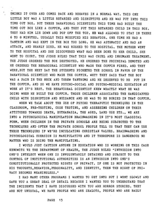 THINKS IT OVER AND COMES BACK AND BEHAVES IN A NORMAL WAY . THIS ONE
LITTLE BOY WAS A LITTLE RETARDED AND DISRUPTIVE AND HE WAS PUT INTO THIS
TIME OUT BOX . BUT THESE BAHAVIORAL SCIENTISTS THIS TIME HAD BUILT THE
TIME OUT BOX LIKE A COFFIN, AND THEY PUT THIS RETARDED CHILD IN THIS BOX .
THEY HAD HIM LIE DOWN AND POP OFF THE TOP . HE WAS ALLOWED TO STAY IN THERE
6 TO 8 MINUTES . USUALLY THIS MODIFIED HIS BEHAVIOR . ONE TIME HE HAD A
TANTRUM AND WAS KEPT IN THE BOX TOO LONG . HE WAS ASTHMATIC AND HAD AN
ATTACK, AND NEARLY DIED . HE WAS RUSHED TO THE HOSPITAL . THE MOTHER WENT
TO THE HOSPITAL AND SHE DISCOVERED WHAT HAD BEEN DONE TO HER CHILD . SHE
WENT TO COURT . THE JUDGE RULED THAT THIS WAS CRUEL AND INHUMANE TREATMENT .
THE JUDGE ORDERED THE BOX DESTROYED . HE ORDERED THE PRICNIPAL DEMOTED AND
HE ORDERED THE BEHABIORAL SCIENTIST WHO MADE THE COFFIN FIRED . AND THEY
WERE .BUT THE NEXT DAY THE STUDENTS PICKETED THE SCHOOL IN FAVOR OF THE
BAHAVIORAL SCIENTIST WHO MADE THE COFFIN . WHY? THEY SAID THAT THE BOY
WAS A PAIN IN THE NECK AND THREW TANTRUMS AND HE DESERVED TO BE PUT IN
THE COFFIN . AND SO WE HAVE PSYCHO-SOCIAL AND PSYCHO-MEDICAL EDUCATION AT
WORK AT IT'S BEST . THE BEHAVIORAL SCIENTIST KNEW WXACTLY WHAT HE WAS
DOING WHEN HE BUILT THE COFFIN . THOSE CHILDREN ASSOCIATED THE HANDICAPPED
CHILD WITH DISRUPTION AND NUISANCE AND HE WAS TO BE BURIED IN THAT COFFIN .
WHEN WE TALK ABOUT THE USE OF PSYCHO THERAPUTIC TECHNIQUES IN THE
CLASSROOM, PRE-TESTING, CODE TESTING, AND ASSESSING CHILDREN ON THEIR
ATTITUDES TOWARDS DEATH, EUTHANASIA, THE AGED, LAND USE ETS ., WE ARE
INTO A PSYCHOLOGICAL MANIPULATION BRAINWASHING IN IT'S MOST CLASSICAL
FORM . WHEN CHILDREN IN THE PRIVATE SCHOOLS ARE BEING SUBJECTED TO THE
TECHNIQUES AND OFTEN THE PRIVATE SCHOOL PEOPLE TELL US THAT THEY CAN USE
THESE TECHNIQUES IF WE'RE INCULCATING CHRISTIAN VALUES . BRAINWASHING AND
PSYCHOLOGICAL COERSION IS MANIPULATIVE AND IT THEREFORE IS DANGEROUS NO
MATTER WHO IS DOING THE MANIPULATING .
I WOULD JUST CAUTION ANYONE IN EDUCATION WHO IS WORKING ON THIS CASE
KENOWITZ VS THE DEPARTMENT OF HEALTH, THE JUDGE RULED "INTRUSION INTO
ONE'S INTELECT WHEN ONE IS INVOLUNTARILY DETAINED AND SUBJECT TO THE
CONTROL OF INSTITUTIONAL AUTHORITIES IS AN INTRUSION INTO ONE'S
CONSTITUTIONALLY PROTECTED RIGHTS OF PRIVACY . IF ONE IS NOT PROTECTED IN
HIS THOUGHTS,BEHAVIOR,PERSONALITY, AND IDENTITY, THEN THE RIGHT OF PRI-
VACY BECOMES MEANINGLESS ."
I HAD MANY OTHER PROGRAMS I WANTED TO GET INTO BUT I WENT SLOWLY AND
GAVE YOU A GREAT DEAL OF DETAIL BECAUSE I WANTED YOU TO UNDERSTAND THAT
THE INCIDENTS THAT I HAVE DISCUSSED WITH YOU ARE HORROR STORIES . THEY
ARE NOT UNUSUAL, WE HAVE PEOPLE WHO ARE ZEALOTS, PEOPLE WHO ARE BADLY
PAGE 13
 