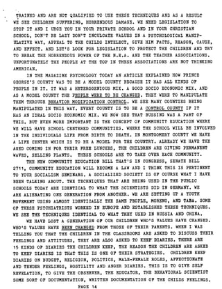 TRAINED AND ARE NOT QUALIFIED TO USE THESE TECHNIQUES AND AS A RESULT
WE SEE CHILDREN SUFFERING, HORRENDOUS DAMAGE . WE NEED LEGISLATION TO
STOP IT AND I URGE YOU IN YOUR PRIVATE SCHOOL AND IN YOUR CHRISTIAN
SCHOOL, DON'T BE LAZY DON'T INCULCATE VALUES IN A PSYCHOLOGICAL MANIP-
ULATIVE WAY, APPEAL TO THE CHILDS INTELECT, GIVE HIM FACTS, REASON, CAUSE,
AND EFFECT . AND LET'S LOOK FOR LEGISLATION TO PROTECT THE CHILDREN AND TRY
TO BREAK THE HORRENDOUS POWER OF THE N .E .A . AND THE TEACHER ASSOCIATIONS .
UNFORTUNATELY THE PEOPLE AT THE TOP IN THESE ASSOCIATIONS ARE NOT THINKING
AMERICAN .
IN THE MAGAZINE PSYCHOLOGY TODAY AN ARTICLE EXPLAINED HOW PRINCE
GEORGE'S COUNTY WAS TO BE A MODEL COUNTY BECAUSE IT HAS ALL KINDS OF
PEOPLE IN IT . IT WAS A HETEROGENIOUS MIX . A GOOD SOCIO ECONOMIC MIX . AND
AS A MODEL COUNTY THE PEOPLE WERE TO BE CHANGED . THEY WERE TO MANIPULATE
THEM THROUGH BEHAVIOR MODIFICATION CONTROL . WE SEE MANY COUNTIES BEING
MANIPULATED IN THIS WAY . EVERY COUNTY IS TO BE A CONTROL COUNTY IF IT
HAS AN IDEAL SOCIO ECONOMIC MIX . WE NOW SEE THAT BUSSING WAS A PART OF
THIS . BUT EVEN MORE IMPORTANT IS THE CONCEPT OF COMMUNITY EDUCATION WHERE
WE WILL HAVE SCHOOL CENTERED COMMUNITIES . WHERE THE SCHOOL WILL BE INVOLVED
IN THE INDIVIDUALS LIFE FROM BIRTH TO DEATH. IN MONTGOMERY COUNTY WE HAVE
A LIFE CENTER WHICH IS TO BE A MODEL FOR THE COUNTRY . ALREADY WE HAVE THE
AGED COMING IN FOR THEIR FREE LUNCHES, THE CHILDREN ARE GIVING PERMANENT
WAVES, SELLING PLANTS . THESE SCHOOLS ARE TO TAKE OVER EACH COMMUNITY .
THE NEW COMMUNITY EDUCATION BILL THAT'S IN CONGRESS, SENATE BILL
2711, COMMUNITY EDUCATION WILL BECOME A LAW AND I THINK THIS IS PERTINENT
TO YOUR SOCIALISM SEMINARS . A SOCIALIZED SOCIETY IS OF COURSE WHAT I HAVE
BEEN TALKING ABOUT . THE TECHNIQUES THAT ARE BEING USED IN THE PUBLIC
SCHOOLS TODAY ARE IDENTICAL TO WHAT THE SCIENTISTS DID IN GERMANY . WE
ARE ALIENATING ONE GENERATION FROM ANOTHER . WE ARE SETTING UP A YOUTH
MOVEMENT USING ALMOST IDENTICALLY THE SAME PEOPLE, MORENO, AND TABA . SOME
OF THESE PSYCHIATRISTS WORKED IN EUROPE AND ESTABLISHED THESE TECHNIQUES .
WE SEE THE TECHNIQUES IDENTICAL TO WHAT THEY USED IN RUSSIA AND CHINA .
WE HAVE LOST A GENERATION OF OUR CHILDREN WHO'S VALUES HAVE CHANGED .
WHO'S VALUES HAVE BEEN CHANGED FROM THOSE OF THEIR PARENTS . WHEN I WAS
TELLING YOU THAT THE CHILDREN IN THE CLASSROOMS ARE ASKED TO DISCUSS THEIR
FEELINGS AND ATTITUDES, THEY ARE ALSO ASKED TO KEEP - DIARIES . THERE ARE
15 KINDS OF DIARIES THE CHILDREN KEEP, THE REASON THE CHILDREN ARE ASKED
TO KEEP DIARIES IS THAT THIS IS ONE OF THEIR STRATEGIES . CHILDREN KEEP
DIARIES ON BUDGET, RELIGION, POLITICS, MALE-FEMALE ROLES, AFFECTIONATE
AND TENDER FEELINGS, HOSTILITY AND ANGER DIARIES . THIS IS TO GIVE SELF
REVELATION, TO GIVE THE OBSERVER, THE EDUCATOR, THE BEHAVIORAL SCIENTIST
SOME SORT OF DOCUMENTATION, WRITTEN DOCUMENTATION OF THE CHILDS FEELINGS .
PAGE 14
 
