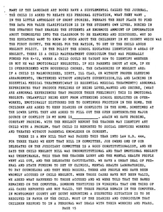 MANY OF THE LANGUAGE ART BOOKS HAVE A SUPPLEMENTAL CALLED THE JOURNAL .
THE CHILD IS ASKED TO RELATE HIS PERSONAL SITUATION, WHAT,-THEY WANT ,
IN THE LITTLE ANTHOLOGY OF SHORT STORIES . PERHAPS THE BEST PLACE TO FIND
THE DATA FOR VALUE CLARIFICATION IS IN THE STUDENTS OWN LIVES . BURIED IN
THE STRATEGY THAT ENABLES THE STUDENTS AN ENORMOUS AMMOUNT OF INFORMATION
ABOUT THEMSELVES INTO THE CLASSROOM TO BE EXAMINED AND DISCUSSED . WHY DO
THE EDUCATORS WANT TO KNOW SO MUCH ABOUT THE CHILDREN? IN MY COUNTY WHICH WAS
THE FIRST COUNTY, THE MODEL FOR THE NATION, TO SET UP THE CHILD ABUSE
NEGLECT POLICY. IN THE POLICY THE SCHOOL EDUCATORS IDENTIFIED 8 AREAS OF
NEGLECT . THERE IS A CHILD MALTREATMENT CURRICULUM THAT WAS FEDERALLY
FUNDED FOR K-12, WHERE A CHILD COULD BE TAUGHT HOW TO IDENTIFY WHETHER
OR NOT HE WAS EMOTIONALLY NEGLECTED . IF HIS PARENTS SHOUT AT HIM, IF HE
IS OVERBURDENED WITH HOUSEHOLD CHORES . THE CATAGORIES OF NEGLECT ARE :
IF A CHILD IS MALNOURISHED, DIRTY, ILL CLAD, OR WITHOUT PROPER SLEEPING
ARRANGEMENTS, UNATTENDED WITHOUT ADEQUATE SUPERVISION,ILL AND LACKING IN
ESSENTIAL MEDICAL TREATMENT(WHAT IS ESSENTIAL MEDICAL TREATMENT?) ABNORMAL
EXPERIENCES THAT PRODUCE FEELINGS OF BEING LOVED,WANTED AND SECURE, (WHAT
ARE ABNORMAL EXPERIENCES THAT PRODUCE THESE FEELINGS?) THIS IS EMOTIONAL
NEGLECT: UNLAWFULLY BEING KEPT FROM ATTENDING SCHOOL EXPLOITED OR OVER-
WORKED, EMOTIONALLY DISTURBED DUE TO CONTINUOS FRICTION IN THE HOME . THE
CHILDREN ARE ASKED TO KEEP DIARIES ON CONFLICTS IN THE HOME . SOMETIMES AT
THE LOWER LEVEL THEY ARE ASKED TO FILL OUT THE OPEN SENTENCE :THE MAJOR
SOURCE OF CONFLICT IN MY HOME IS	 AGAIN WE HAVE PROBING,
CONSTANT PROBING . WITH THE NEGLECT REPORT THE TEACHER MAY IDENTIFY ANY
CHILD WITH A PROBLEM . THAT CHILD IS REPORTED TO SOCIAL SERVICES WORKERS
AND TREATED WITHOUT PARENTAL KNOWLEDGE OR CONSENT .
THERE IS A NEW BILL THAT WAS PASSED THIS YEAR INTO LAW H .B . 444,
FOR THREE YEARS WE KEPT THAT BILL IN COMMITTEE . JOE OWENS ONE OF OUR
DELEGATES ON THE JUDICIARY COMMITTEE IS A GOOD CONSTITUTIONALIST, AND HE
SAYS THE CHILD NEGLECT BILL WAS UNCONSTITUTIONAL AND THAT EMOTIONAL NEGLECT
WAS UNDEFINABLE . THIS YEAR THE TEACHER LOBBY AND THE MENTAL HEALTH PEOPLE
WENT ALL OUT, AND THE DELEGATES CAPITULATED . WE HAVE A GREAT DEAL OF FED-
ERAL AND STATE FUNDING TO SET UP CLINICS, MENTAL HEALTH LABORATORIES,
TO PAY COUNCELORS AND THEY NEED BODIES . THERE ARE PEOPLE WHO HAVE BEEN
WRONGLY ACCUSED OF CHILD NEGLECT . WHEN THOSE CASES HAVE NOT BEEN VALID,
WE ASKED WHAT HAPPENED TO THOSE ACCUSED AND WE WERE TOLD THAT THE NAMES
REMAINED ON THE COMPUTER . SOMEONE TESTIFIED IN VIRGINIA THAT ONE THIRD OF
ALL CASES REPORTED ARE NOT VALID . YET THESE PEOPLE REMAIN IN THE COMPUTER .
IN MONTGOMERY COUNTY ANY DOUBT REPORTING A SUSPECTED SITUATION IS TO BE
RESOLVED IN FAVOR OF THE CHILD . MOST OF THE DIARIES AND CURRICULUM THAT
CHILDREN RESPOND TO IN A PERSONAL WAY DEALS WITH THEIR WORRIES AND FEARS .
PAGE 15
 