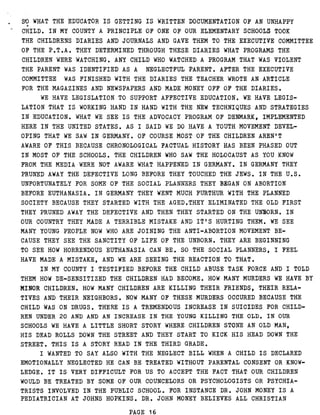 SO WHAT THE EDUCATOR IS GETTING IS WRITTEN DOCUMENTATION OF AN UNHAPPY
CHILD . I N MY COUNTY A PRINCIPLE OF ONE OF OUR ELEMENTARY SCHOOLS TOOK
THE CHILDRENS DIARIES AND JOURNALS AND GAVE THEM TO THE EXECUTIVE COMMITTEE
OF THE P .T .A . THEY DETERMINED THROUGH THESE DIARIES WHAT PROGRAMS THE
CHILDREN WERE WATCHING . ANY CHILD WHO WATCHED A PROGRAM THAT WAS VIOLENT
THE PARENT WAS IDENTIFIED AS A NEGLECTFUL PARENT . AFTER THE EXECUTIVE
COMMITTEE WAS FINISHED WITH THE DIARIES THE TEACHER WROTE AN ARTICLE
FOR THE MAGAZINES AND NEWSPAPERS AND MADE MONEY OFF OF THE DIARIES .
WE HAVE LEGISLATION TO SUPPORT AFFECTIVE EDUCATION . WE HAVE LEGIS-
LATION THAT IS WORKING HAND IN HAND WITH THE NEW TECHNIQUES AND STRATEGIES
IN EDUCATION . WHAT WE SEE IS THE ADVOCACY PROGRAM OF DENMARK, IMPLEMENTED
HERE IN THE UNITED STATES . AS I SAID WE DO HAVE A YOUTH MOVEMENT DEVEL-
OPING THAT WE SAW IN GERMANY . OF COURSE MOST OF THE CHILDREN AREN'T
AWARE OF THIS BECAUSE CHRONOLOGICAL FACTUAL HISTORY HAS BEEN PHASED OUT
IN MOST OF THE SCHOOLS . THE CHILDREN WHO SAW THE HOLOCAUST AS YOU KNOW
FROM THE MEDIA WERE NOT AWARE WHAT HAPPENED IN GERMANY . I N GERMANY THEY
PRUNED AWAY THE DEFECTIVE LONG BEFORE THEY TOUCHED THE JEWS . IN THE U .S .
UNFORTUNATELY FOR SOME OF THE SOCIAL PLANNERS THEY BEGAN ON ABORTION
BEFORE EUTHANASIA . I N GERMANY THEY WENT MUCH FURTHUR WITH THE PLANNED
SOCIETY BECAUSE THEY STARTED WITH THE AGED .THEY ELIMINATED THE OLD FIRST
THEY PRUNED AWAY THE DEFECTIVE AND THEN THEY STARTED ON THE UNBORN . I N
OUR COUNTRY THEY MADE A TERRIBLE MISTAKE AND IT'S HURTING THEM . WE SEE
MANY YOUNG PEOPLE NOW WHO ARE JOINING THE ANTI-ABORTION MOVEMENT BE-
CAUSE THEY SEE THE SANCTITY OF LIFE OF THE UNBORN . THEY ARE BEGINNING
TO SEE HOW HORRENDOUS EUTHANASIA CAN BE . SO THE SOCIAL PLANNERS, I FEEL
HAVE MADE A MISTAKE, AND WE ARE SEEING THE REACTION TO THAT .
IN MY COUNTY I TESTIFIED BEFORE THE CHILD ABUSE TASK FORCE AND I TOLD
THEM HOW DE-SENSITIZED THE CHILDREN HAD BECOME . HOW MANY MURDERS WE HAVE BY
MINOR CHILDREN . HOW MANY CHILDREN ARE KILLING THEIR FRIENDS, THEIR RELA-
TIVES AND THEIR NEIGHBORS . NOW MANY OF THESE MURDERS OCCURED BECAUSE THE
CHILD WAS ON DRUGS . THERE IS A TREMENDOUS INCREASE IN SUICIDES FOR CHILD-
REN UNDER 20 AND AND AN INCREASE IN THE YOUNG KILLING THE OLD . IN OUR
SCHOOLS WE HAVE A LITTLE SHORT STORY WHERE CHILDREN STONE AN OLD MAN,
HIS DEAD ROLLS DOWN THE STREET AND THEY START TO KICK HIS HEAD DOWN THE
STREET . THIS IS A STORY READ IN THE THIRD GRADE .
I WANTED TO SAY ALSO WITH THE NEGLECT BILL WHEN A CHILD IS DECLARED
EMOTIONALLY NEGLECTED HE CAN BE TREATED WITHOUT PARENTAL CONSENT OR KNOW-
LEDGE . I T IS VERY DIFFICULT FOR US TO ACCEPT THE FACT THAT OUR CHILDREN
WOULD BE TREATED BY SOME OF OUR COUNCELORS OR PSYCHOLOGISTS OR PSYCHIA-
TRISTS INVOLVED IN THE PUBLIC SCHOOL . FOR INSTANCE DR . JOHN MONEY IS A
PEDIATRICIAN AT JOHNS HOPKINS . DR . JOHN MONEY BELIEVES ALL CHRISTIAN
PAGE 16
 