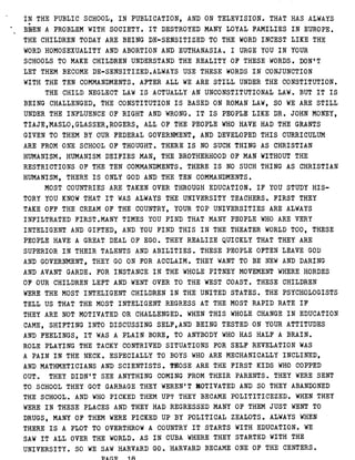 IN THE PUBLIC SCHOOL, IN PUBLICATION, AND ON TELEVISION . THAT HAS ALWAYS
BFrEN A PROBLEM WITH SOCIETY . I T DESTROYED MANY LOYAL FAMILIES IN EUROPE .
THE CHILDREN TODAY ARE BEING DE-SENSITIZED TO THE WORD INCEST LIKE THE
WORD HOMOSEXUALITY AND ABORTION AND EUTHANASIA . I URGE YOU IN YOUR
SCHOOLS TO MAKE CHILDREN UNDERSTAND THE REALITY OF THESE WORDS . DON'T
LET THEM BECOME DE-SENSITIZED .ALWAYS USE THESE WORDS IN CONJUNCTION
WITH THE TEN COMMANDMENTS . AFTER ALL WE ARE STILL UNDER THE CONSTITUTION .
THE CHILD NEGLECT LAW IS ACTUALLY AN UNCONSTITUTIONAL LAW . BUT IT IS
BEING CHALLENGED, THE CONSTITUTION IS BASED ON ROMAN LAW, SO WE ARE STILL
UNDER THE INFLUENCE OF RIGHT AND WRONG . IT IS PEOPLE LIKE DR . JOHN MONEY,
TIAJE,MASLO,GLASSER,ROGERS, ALL OF THE PEOPLE WHO HAVE HAD THE GRANTS
GIVEN TO THEM BY OUR FEDERAL GOVERNMENT, AND DEVELOPED THIS CURRICULUM
ARE FROM ONE SCHOOL OF THOUGHT . THERE IS NO SUCH THING AS CHRISTIAN
HUMANISM . HUMANISM DEIFIES MAN, THE BROTHERHOOD OF MAN WITHOUT THE
RESTRICTIONS OF THE TEN COMMANDMENTS . THERE IS NO SUCH THING AS CHRISTIAN
HUMANISM, THERE IS ONLY GOD AND THE TEN COMMANDMENTS .
MOST COUNTRIES ARE TAKEN OVER THROUGH EDUCATION . IF YOU STUDY HIS-
TORY YOU KNOW THAT IT WAS ALWAYS THE UNIVERSITY TEACHERS . FIRST THEY
TAKE OFF THE CREAM OF THE COUNTRY, YOUR TOP UNIVERSITIES ARE ALWAYS
INFILTRATED FIRST .MANY TIMES YOU FIND THAT MANY PEOPLE WHO ARE VERY
INTELIGENT AND GIFTED, AND YOU FIND THIS IN THE THEATER WORLD TOO, THESE
PEOPLE HAVE A GREAT DEAL OF EGO . THEY REALIZE QUICKLY THAT THEY ARE
SUPERIOR IN THEIR TALENTS AND ABILITIES . THESE PEOPLE OFTEN LEAVE GOD
AND GOVERNMENT, THEY GO ON FOR ACCLAIM . THEY WANT TO BE NEW AND DARING
AND AVANT GARDE . FOR INSTANCE IN THE WHOLE PITNEY MOVEMENT WHERE HORDES
OF OUR CHILDREN LEFT AND WENT OVER TO THE WEST COAST . THESE CHILDREN
WERE THE MOST INTELIGENT CHILDREN IN THE UNITED STATES . THE PSYCHOLOGISTS
TELL US THAT THE MOST INTELIGENT REGRESS AT THE MOST RAPID RATE IF
THEY ARE NOT MOTIVATED OR CHALLENGED . WHEN THIS WHOLE CHANGE IN EDUCATION
CAME, SHIFTING INTO DISCUSSING SELF,AND BEING TESTED ON YOUR ATTITUDES
AND FEELINGS, IT WAS A PLAIN BORE, TO ANYBODY WHO HAS HALF A BRAIN .
ROLE PLAYING THE TACKY CONTRIVED SITUATIONS FOR SELF REVELATION WAS
A PAIN IN THE NECK . ESPECIALLY TO BOYS WHO ARE MECHANICALLY INCLINED,
AND MATHMETICIANS AND SCIENTISTS . THOSE ARE THE FIRST KIDS WHO COPPED
OUT . THEY DIDN'T SEE ANYTHING COMING FROM THEIR PARENTS . THEY WERE SENT
TO SCHOOL THEY GOT GARBAGE THEY WEREN'T MOTIVATED AND SO THEY ABANDONED
THE SCHOOL . AND WHO PICKED THEM UP? THEY BECAME POLITITICEZED . WHEN THEY
WERE IN THESE PLACES AND THEY HAD REGRESSED MANY OF THEM JUST WENT TO
DRUGS, MANY OF THEM WERE PICKED UP BY POLITICAL ZEALOTS . ALWAYS WHEN
THERE IS A PLOT TO OVERTHROW A COUNTRY IT STARTS WITH EDUCATION . WE
SAW IT ALL OVER THE WORLD . AS IN CUBA WHERE THEY STARTED WITH THE
UNIVERSITY . SO WE SAW HARVARD GO . HARVARD BECAME ONE OF THE CENTERS .
PACT 18
 
