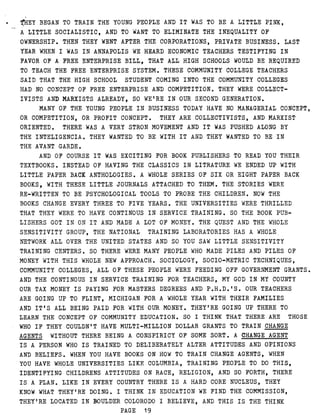 THEY BEGAN TO TRAIN THE YOUNG PEOPLE AND IT WAS TO BE A LITTLE PINK,
A LITTLE SOCIALISTIC, AND TO WANT TO ELIMINATE THE INEQUALITY OF
OWNERSHIP . THEN THEY WENT AFTER THE CORPORATIONS, PRIVATE BUSINESS . LAST
YEAR WHEN I WAS IN ANNAPOLIS WE HEARD ECONOMIC TEACHERS TESTIFYING IN
FAVOR OF A FREE ENTERPRISE BILL, THAT ALL HIGH SCHOOLS WOULD BE REQUIRED
TO TEACH THE FREE ENTERPRISE SYSTEM . THESE COMMUNITY COLLEGE TEACHERS
SAID THAT THE HIGH SCHOOL STUDENT COMING INTO THE COMMUNITY COLLEGES
HAD NO CONCEPT OF FREE ENTERPRISE AND COMPETITION . THEY WERE COLLECT-
IVISTS AND MARXISTS ALREADY, SO WE'RE IN OUR SECOND GENERATION .
MANY OF THE YOUNG PEOPLE IN BUSINESS TODAY HAVE NO MANAGERIAL CONCEPT,
OR COMPETITION, OR PROFIT CONCEPT . THEY ARE COLLECTIVISTS, AND MARXIST'
ORIENTED . THERE WAS A VERY STRON MOVEMENT AND IT WAS PUSHED ALONG BY
THE INTELIGENCIA . THEY WANTED TO BE WITH IT AND THEY WANTED TO BE IN
THE AVANT GARDE .
AND OF COURSE IT WAS EXCITING FOR BOOK PUBLISHERS TO READ YOU THEIR
TEXTBOOKS . INSTEAD OF HAVING THE CLASSICS IN LITRATURE WE ENDED UP WITH
LITTLE PAPER BACK ANTHOLOGIES . A WHOLE SERIES OF SIX OR EIGHT PAPER BACK
BOOKS, WITH THESE LITTLE JOURNALS ATTACHED TO THEM . THE STORIES WERE
RE-WRITTEN TO BE PSYCHOLOGICAL TOOLS TO PROBE THE CHILDREN . NOW THE
BOOKS CHANGE EVERY THREE TO FIVE YEARS . THE UNIVERSITIES WERE THRILLED
THAT THEY WERE TO HAVE CONTINOUS IN SERVICE TRAINING . S O THE BOOK PUB-
LISHERS GOT IN ON IT AND MADE A LOT OF MONEY . THE QUEST AND THE WHOLE
SENSITIVITY GROUP, THE NATIONAL TRAINING LABORATORIES HAS A WHOLE
NETWORK ALL OVER THE UNITED STATES AND SO YOU SAW LITTLE SENSITIVITY
TRAINING CENTERS . S O THERE WERE MANY PEOPLE WHO MADE PILES AND PILES OF
MONEY WITH THIS WHOLE NEW APPROACH . SOCIOLOGY, SOCIO-METRIC TECHNIQUES,
COMMUNITY COLLEGES, ALL OF THESE PEOPLE WERE FEEDING OFF GOVERNMENT GRANTS .
AND THE CONTINOUS IN SERVICE TRAINING FOR TEACHERS, MY GOD IN MY COUNTY
OUR TAX MONEY IS PAYING FOR MASTERS DEGREES AND P.H .D .'S . OUR TEACHERS
ARE GOING UP TO FLINT, MICHIGAN FOR A WHOLE YEAR WITH THEIR FAMILIES
AND IT'S ALL BEING PAID FOR WITH OUR MONEY . THEY'RE GOING UP THERE TO
LEARN THE CONCEPT OF COMMUNITY EDUCATION . SO I THINK THAT THERE ARE THOSE
WHO IF THEY COULDN'T HAVE MULTI-MILLION DOLLAR GRANTS TO TRAIN CHANGE
AGENTS WITHOUT THERE BEING A CONSPIRICY OF SOME SORT . A CHANGE AGENT
IS A PERSON WHO IS TRAINED TO DELIBERATELY ALTER ATTITUDES AND OPINIONS
AND BELIEFS . WHEN YOU HAVE BOOKS ON HOW TO TRAIN CHANGE AGENTS, WHEN
YOU HAVE WHOLE UNIVERSITIES LIKE COLUMBIA, TRAINING PEOPLE TO DO THIS,
IDENTIFYING CHILDRENS ATTITUDES ON RACE, RELIGION, AND SO FORTH, THERE
IS A PLAN . LIKE IN EVERY COUNTRY THERE IS A HARD CORE NUCLEUS, THEY
KNOW WHAT THEY'RE DOING . I THINK IN EDUCATION WE FIND THE COMMISSION,
THEY'RE LOCATED IN BOULDER COLORODO I BELIEVE, AND THIS IS THE THINK
PAGE 19
 