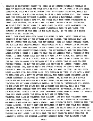 BECAUSE IN MONTGOMERY COUNTY WE WERE IN AN INTERDICIPLINARY PROGRAM OR
TYPE OF EDUCATION WHERE ANY UNIT COULD . BE. USED_ . AS AN_ .OVERLAY.. IN . ANY OTHER
CURRICULUM . THAT WE WERE NO LONGER INTO STERILIZED EDUCATION, ; WHERE YOU
TEACH HISTORY IN A HISTORY COURSE, MATH IN A MATH COURSE ETC . THAT WHERE-
EVER THE CHILDRENS INTEREST WANDERED OR WHERE A PARTICULAR SUBJECT IN A
SPECIAL STUDIES COURSE CAME UP, YOU COULD DRAW FROM OTHER CURRICULUM TO
CARRY THIS THROUGH . SO IN THAT WAY WE WERE INVOLVED IN SEX EDUCATION .
WE DIDN'T LIKE THE CHILDREN IN MATH CLASS TO STUDY ABOUT CONTRACEPTION .
AND WE REALLY OBJECTED WHEN PLANNED PARENTHOOD CAME IN AND WAVED THE
CONDOMS IN FRONT OF THE KIDS IN THE MATH CLASS . SO WE WERE IN A SENSE
OPPOSED TO SEX EDUCATION .
WHEN I TALK ABOUT EDUCATION TODAY I'M GOING TO TALK ABOUT THREE AREAS,
INVASION OF PRIVACY OF THE STUDENT AND HIS FAMILY . THE METHODS THAT ARE
USED TO INVADE THAT PRIVACY . THE NEW METHOD USED IN PUBLIC 3OHOOLS TODAY .
AND FINALLY THE INDOCTRINATION PROPAGANDIZING TO A PARTICULAR PHILOSOPHY .
THOSE ARE THE THREE CONCERNS IN OUR PARENTS WHO CARE CASE . THE INVASION OF
PRIVACY OF THE CONSTITUTIONAL RIGHTS, THE METHODOLOGY, AND THE INDOCTRIN-
ATION.BEFORE I BEGIN I'D LIKE TO READ YOU AN ARTICLE FROM A WISCONSIN NEWS-
PAPER. A UTAH FATHER HELD OFF THE LAW WITH AN M-1 RIFLE . MR . SINGER HAS
HOLED HIMSELF UP IN HIS HOUSE WITH HIS FAMILY AND AN M-1 CARBINE TO STOP
THE LAW FROM DRAGGING HIS CHILDREN OFF TO A SCHOOL THAT HE SAYS TEACHES
PERMISSIVENESS . BY LAW THE CHILDREN ARE REQUIRED TO ATTEND PUBLIC ACCRE-
DITED SCHOOLS . MR. SINGER FEELS THE PUBLIC SCHOOLS NO LONGER TEACH HIS
CHILDREN WHAT HE THINKS THEY SHOULD KNOW . HE WENT TO COURT AND THE JUDGE
RULED AGAINST HIM . THE JUDGE SAID THE CHILDREN IN THIS STATE HAVE A RIGHT
TO EDUCATION AND A DUTY TO ATTEND SCHOOL . THE JUDGE RULED CHILDREN ARE NO
LONGER REGARDED AS CHATTEL OF THEIR PARENTS . MR. SINGER BUILT.A LITTLE
SCHOOL ON HIS OWN PROPERTY AND HE WAS USING THE MAGUFFY READER AND WAS
TEACHING HIS CHILDREN CHRISTIAN VALUES . HE TRIED TO INCORPORATE HIS SCHOOL
IN THE STATE BUT THE STATE DID NOT ACCREDIT HIS SCHOOL . THIS IS A VERY
IMPORTANT CASE BECAUSE WHEN YOU HAVE COMPULSORY EDUCATION,AND THE LAW SAYS
AN ACCREDITED SCHOOL EVEN IF YOUR ACEDEMIC ACHIEVEMENT STANDARD IS HIGHER
THAN THE STATE SCHOOL YOU STILL BY LAW ARE IN VIOLATION .
WHATEVER YOUR CASE OR WHATEVER YOUR REASONS ARE FOR YOUR CHILDREN BEING
IN A CHRISTIAN SCHOOL I WANT TO TRY TO TELL YOU WHY HUNDREDS OF THOUSANDS
OF' PARENTS ALL OVER THE UNITED STATES HAVE WITHDRAWN THEIR CHILDREN FROM THE
PUBLIC SCHOOLS . IT ISN'T ONLY SEX EDUCATION,IT ISN'T ONLY THAT THE SCHOOLS
ARE FULL OF NARCOTICS, OR THAT THE CHILDREN ARE BEING STABBED OR ROBBED IN
THE HALLS OF THE SCHOOLS . IT'S MUCH MORE SUBTLE THAN THAT . ACCORDING TO THE
WASHINGTON POST APRIL 3 OF THIS YEAR THE MOST POWERFUL LOBBY PRESSURE IN
ANNAPOLIS DURING OUR GENERAL ASSEMBLY SESSION COMES FROM MARYLAND STATE
PAGE2
 