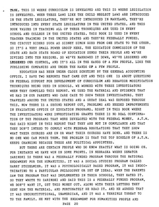 TANK . THIS IS WHERE CURRICULUM IS DEVELOPED AND THIS IS WHERE LEGISLATION
IS DEVELOPED . WHEN THESE LAWS LIKE THE CHILD NEGLECT LAWS ARE INTRODUCED
IN THE STATE LEGISLATURE, THEY'RE NOT INTRODUCED IN MARYLAND, THEY'RE
INTRODUCED INTO EVERY STATE LEGISLATURE IN THE UNITED STATES . AND THIS
BOOK VALUES IN TEACHING ALL OF THESE TECHNIQUES ARE USED IN EVERY
SCHOOL AND COLLEGE IN THE UNITED STATES . THIS BOOK IS USED IN EVERY
TEACHER TRAINING IN THE UNITED STATES AND THEY'RE FEDERALLY FUNDED .
THE CIRCUIT RIDERS SUCH AS SIDNEY SIMON GOES FROM ONE STATE TO THE OTHER .
SO IT'S A VERY SMALL POWER GROUP HERE . THE EDUCATION COMMISSION OF THE
STATE AND EACH STATE BOARD OF EDUCATION SENDS THEIR PEOPLE AND WE'RE
DIVIDED INTO TEN REGIONS . S O WE'VE NARROWED IT DOWN, WE'VE LESSENED AND
LESSENED OUR CONTROL, AND IT'S ALL IN THE HANDS OF A FEW PEOPLE . LIKE THE
PUBLISHING COMPANIES ARE UNDER THE HANDS OF.A FEW PEOPLE .
EDUCATION HAS BEEN UNDER CLOSE SCRUTINY BY THE GENERAL ACCOUNTING
OFFICE . I HAVE TWO REPORTS THAT CAME OUT AND THIS ONE IS ABOUT QUESTIONS
ON FEDERAL SUPPORT FOR DEVELOPMENT OF CURRICULUM AND BEHAVIOR MODIFICATION
TECHNIQUES BEING USED IN SCHOOLS . WE WORKED WITH THESE INVESTIGATORS
WHEN THEY COMPILED THIS REPORT . WE USED THE MATERIAL AND EVIDENCE THAT
WE HAD IN OUR PARENTS WHO CARE CASE TO SHOW THESE INVESTIGATORS . THEY
TRAVELED AROUND THE UNITED STATES AND A GREAT DEAL WAS EXPOSED THROUGH
THIS . NOW THERE IS A SECOND REPORT OUT, PROBLEMS AND NEEDED IMPROVEMENTS
IN EVALUATING OFFICE OF EDUCATION PROGRAMS . RIGHT IN THIS BOOK WHERE
THE INVESTIGATORS WERE INVESTIGATING GRANTS THERE IS NO REAL CONFIRMA-
TION OF THE PROGRAMS THAT WERE DEVELOPED WITH THE FEDERAL MONEY . A .T .W .
HAS SAID RIGHT IN THIS REPORT THAT THEY ARE NOT IN COMPLIANCE AND THAT
THEY DON'T INTEND TO COMPLY WITH FEDERAL REGULATIONS THAT THEY SHOW
WHAT THEIR COURSES ARE ON OR WHAT THEIR COURSES HAVE DONE . AND THERE IS
NO ONE WHO CAN FORCE THEM . THE PROBLEM IS THAT THE TOP ECHELON OF A .T .W .
KEEPS CHANGING BECAUSE THESE ARE POLITICAL APPOINTEES .
BUT THERE ARE CERTAIN PEOPLE WHO DO KNOW EXACTLY WHAT IS GOING ON .
FOR INSTANCE WE HAVE WON ON SOME FRONTS . I N NEBRASKA WHERE SENATOR
ZARINSKI.IS THERE WAS A FEDERALLY FUNDED PROGRAM THROUGH THE NATIONAL
ENDOWMENT FOR THE HUMANITIES . I T WAS A SOCIAL STUDIES PROGRAM CALLED
HARRY STODELMIER . I T WAS A PSYCHOLOGICALLY BASED PROGRAM, IT WAS INDOC-
TRINATING TO A PARTICULAR PHILOSOPHY OR SET OF IDEAS . WHEN THE PARENTS
SAW THE PROGRAM THAT WAS IMPLEMENTED IN THEIR SCHOOLS, THEY HATED IT .
SO THEY WROTE TO ZARINSKI AND SAID THIS IS A FEDERALLY FUNDED PROGRAM,
WE DON'T WANT IT, GET THIS MONEY OUT . ALONG WITH THEIR LETTERS THEY
SENT HIM THE MATERIAL . AND FORTUNATELY HE READ IT . AND HE AGREED THAT
IT WAS UNCONSTITUTIONAL, UNAMERICAN, AND IT WAS A TERRIBLE THREAT TO
TO THE FAMILY . HE MET WITH THE ENDOWMENT FOR HUMANITIES PEOPLE AND
PAGE 20
 
