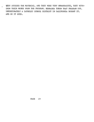 THEY STUDIED THE MATERIAL . AND THEY WERE VERY EMBARRASSED, THEY WITH-
DREW THEIR MONEY FROM THE PROGRAM . NEBRASKA THREW THAT PROGRAM OUT .
UNFORTUNATELY A CATHOLIC SCHOOL DISTRICT IN CALIFORNIA BOUGHT IT .
AND SO IT GOES .
PAGE
	
21
 