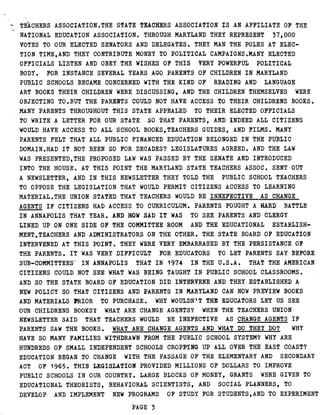 TEACHERS ASSOCIATION .THE STATE TEACHERS ASSOCIATION IS AN AFFILIATE OF THE
NATIONAL EDUCATION ASSOCIATION . THROUGH MARYLAND THEY REPRESENT 37,000
VOTES TO OUR ELECTED SENATORS AND DELEGATES . THEY MAN THE POLES AT ELEC-
TION TIME,AND THEY CONTRIBUTE MONEY TO POLITICAL CAMPAIGNS .MANY ELECTED
OFFICIALS LISTEN AND OBEY THE WISHES OF THIS VERY POWERFUL POLITICAL
BODY . FOR INSTANCE SEVERAL YEARS AGO PARENTS OF CHILDREN IN MARYLAND
PUBLIC SCHOOLS BECAME CONCERNED WITH THE KIND OF READING AND LANGUAGE
ART BOOKS THEIR CHILDREN WERE DISCUSSING, AND THE CHILDREN THEMSELVES WERE
OBJECTING TO .BUT THE PARENTS COULD NOT HAVE ACCESS TO THEIR CHILDRENS BOOKS .
MANY PARENTS THROUGHOUT THIS STATE APPEALED TO THEIR ELECTED OFFICIALS
TO WRITE A LETTER FOR OUR STATE .SO THAT PARENTS, AND INDEED ALL CITIZENS
WOULD HAVE ACCESS TO ALL SCHOOL BOOKS,TEACHERS GUIDES, AND FILMS . MANY
PARENTS FELT THAT ALL PUBLIC FINANCED EDUCATION BELONGED IN THE PUBLIC
DOMAIN .HAD IT NOT BEEN SO FOR DECADES? LEGISLATURES AGREED . AND THE LAW
WAS PRESENTED,THE PROPOSED LAW WAS PASSED BY THE SENATE AND INTRODUCED
INTO THE HOUSE . AT THIS POINT THE MARYLAND STATE TEACHERS ASSOC . SENT OUT
A NEWSLETTER, AND IN THIS NEWSLETTER THEY TOLD THE PUBLIC SCHOOL TEACHERS
TO OPPOSE THE LEGISLATION THAT WOULD PERMIT CITIZENS ACCESS TO LEARNING
MATERIAL .THE UNION STATED THAT TEACHERS WOULD BE INNEFECTIVE AS CHANGE
AGENTS IF CITIZENS HAD ACCESS TO CURRICULUM . PARENTS FOUGHT A HARD-.BATTLE
IN ANNAPOLIS THAT YEAR . AND HOW SAD IT WAS TO SEE PARENTS AND CLERGY
LINED UP ON ONE SIDE OF THE COMMITTEE ROOM AND THE EDUCATIONAL ESTABLISH-
MENT,TEACHERS AND ADMINISTRATORS ON THE OTHER . THE STATE BOARD OF EDUCATION
INTERVENED AT THIS POINT . THEY WERE VERY EMBARRASED BY THE PERSISTANCE OF
THE PARENTS . IT WAS VERY DIFFICULT FOR EDUCATORS TO LET PARENTS SAY BEFORE
SUB-COMMITTEES" IN ANNAPOLIS THAT IN 1974 IN THE U .S .A . THAT THE AMERICAN
CITIZENS COULD NOT SEE WHAT WAS BEING TAUGHT IN PUBLIC SCHOOL CLASSROOMS .
AND SO THE STATE BOARD OF EDUCATION DID INTERVENE AND THEY ESTABLISHED A
NEW POLICY SO THAT CITIZENS AND PARENTS IN MARYLAND CAN NOW PREVIEW BOOKS
AND MATERIALS PRIOR TO PURCHASE . WHY WOULDN'T THE EDUCATORS LET US SEE
OUR CHILDRENS BOOKS? WHAT ARE CHANGE AGENTS? WHEN THE TEACHERS UNION
NEWSLETTER SAID THAT TEACHERS WOULD BE INEFECTIVE AS CHANGE AGENTS IF
PARENTS SAW THE BOOKS . WHAT ARE CHANGE AGENTS AND WHAT DO THEY DO? WHY
HAVE SO MANY FAMILIES WITHDRAWN FROM THE PUBLIC SCHOOL SYSTEM? WHY ARE
HUNDREDS OF SMALL INDEPENDENT SCHOOLS CROPPING UP ALL OVER THE EAST COAST?
EDUCATION BEGAN TO CHANGE WITH THE PASSAGE OF THE ELEMENTARY AND SECONDARY
ACT OF 1965 . THIS LEGISLATION PROVIDED MILLIONS OF DOLLARS TO IMPROVE
PUBLIC SCHOOLS IN OUR COUNTRY . LARGE BLOCKS OF MONEY, GRANTS WERE GIVEN TO
EDUCATIONAL THEORISTS, BEHAVIORAL SCIENTISTS, AND SOCIAL PLANNERS, TO
DEVELOP AND IMPLEMENT NEW PROGRAMS OF STUDY FOR STUDENTS,AND TO EXPERIMENT
PAGE 3
 