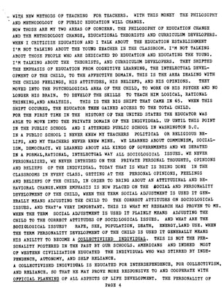 WITH NEW METHODS OF TEACHING FOR TEACHERS . WITH THIS MONEY THE PHILOSOPHY
AND METHODOLOGY OF PUBLIC EDUCATION WILL CHANGE .
NOW THOSE ARE MY TWO AREAS OF CONCERN . THE PHILOSOPHY OF EDUCATION CHANGE
AND THE METHODOLOGY CHANGE, EDUCATIONAL THEORISTS AND CURRICULUM DEVELOPERS .
WHEN I CRITICIZE EDUCATION AND I TALK ABOUT THE EDUCATION ESTABLISHMENT
I'M NOT TALKING ABOUT THE YOUNG TEACHER IN .-THE CLASSROOM . I'M NOT TALKING
ABOUT THOSE PEOPLE WHO ARE DEDICATED TO EDUCATION AND EDUCATING THE YOUNG .
I'M TALKING ABOUT THE THEORISTS, AND CURRICULUM DEVELOPERS . THEY SHIFTED
THE EMPHASIS OF EDUCATION FROM COGNITIVE LEARNING, THE INTELECTUAL DEVEL-
OPMENT OF THE CHILD, TO THE AFFECTIVE DOMAIN . THIS IS THE AREA DEALING WITH
THE CHILDS FEELINGS, HIS ATTITUDES, HIS BELIEFS, AND HIS OPINIONS . THEY
MOVED INTO THE PSYCHOLOGICAL AREA OF THE CHILD, TO WORK ON HIS PSYCHE AND NO
LONGER HIS BRAIN . TO DEVELOP THE SKILLS TO TEACH HIM LOGICAL, RATIONAL
THINKING,AND ANALYSIS . THIS IS THE BIG SHIFT THAT CAME IN 65 . WHEN THIS
SHIFT OCCURED, THE EDUCATOR THEN GAINED ACCESS TO THE TOTAL CHILD .
FOR THE FIRST TIME IN THE HISTORY OF THE UNITED STATES THE EDUCATOR WAS
ABLE TO MOVE INTO THE PRIVATE DOMAIN OF THE INDIVIDUAL . UP UNTIL THIS POINT
IN THE PUBLIC SCHOOL AND I ATTENDED PUBLIC SCHOOL IN WASHINGTON D .C .
IN A PUBLIC SCHOOL I NEVER KNEW MY TEACHERS POLITICAL OR RELIGIOUS BE-
LIFS, AND MY TEACHERS NEVER KNEW MINE . WE LEARNED ABOUT COMMUNISM, SOCIAL-
ISM, DEMOCRACY . WE LEARNED ABOUT ALL KINDS OF GOVERNMENTS AND WE DEBATED
IN A FORMAL, RATIONAL, INTELECTUAL WAY ALL SOCIOLOGICAL- ISSUES . WE NEVER
PERSONALIZED, WE NEVER INTRUDED ON THE PRIVATE PERSONAL THOUGHTS, OPINIONS
AND BELIEFS OF THE INDIVIDUAL . TODAY THAT IS WHAT IS BEING DONE IN THE
CLASSROOMS IN EVERY CLASS . GETTING AT THE PERSONAL OPINIONS, FEELINGS
AND BELIEFS OF THE CHILD, IN ORDER TO BRING ABOUT AN ATTITUDINAL AND BE-
HAVIORAL CHANGE .WHEN EMPHASIS IS NOW PLACED ON THE SOCIAL AND PERSONALITY
DEVELOPMENT OF THE CHILD, WHEN THE TERM SOCIAL ADJUSTMENT IS USED IT GEN-
ERALLY MEANS ADJUSTING THE CHILD TO THE CORRECT ATTITUDES ON SOCIOLOGICAL
ISSUES . AND THAT's VERY IMPORTANT . THIS IS WHAT MY RESEARCH HAS PROVEN TO ME .
WHEN THE TERM SOCIAL ADJUSTMENT IS USED IT PLAINLY MEANS ADJUSTING THE
CHILD TO THE CORRECT ATTITUDES OF SOCIOLOGICAL ISSUES . AND WHAT ARE THE
SOCIOLOGICAL ISSUES? RAPE, SEX, POPULATION, DEATH, ENERGY,LAND USE . WHEN
THE TERM PERSONALITY DEVELOPMENT OF THE CHILD IS USED IT GENERALLY MEANS
HIS ABILITY TO BECOME A COLLECTIVIZED INDIVIDUAL . THIS IS NOT THE PER-
SONALITY FOSTERED IN THE PAST BY OUR SCHOOLS . AMERICANS AND INDEED MOST
OF WESTERN CIVILIZATION EDUCATED THE INDIVIDUAL WHO WAS STIRRED BY INDE-
PENDENCE, AUTONOMY, AND SELF RELIANCE .
A COLLECTIVISED INDIVIDUAL IS EDUCATED FOR INTERDEPENDENCE, FOR COLLECTIVISM,
AND RELIANCE . SO THAT HE MAY PROVE MORE RESPONSIVE TO AND COOPERATE WITH
OFFICIAL PLANNING OF ALL ASPECTS OF LIFE DEVELOPMENT . THE PERSONALITY OF
PAGE 4
 