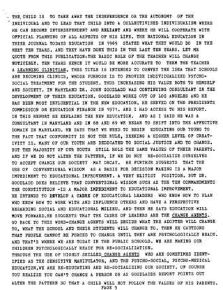 THE CHILD IS TO TAKE AWAY THE INDEPENDENCE OR THE AUTONOMY OF THE
INDIVIDUAL AND TO LEAD THAT CHILD INTO A COLLECTIVISED INDIVIDUALISM WHERE
HE CAN BECOME INTERDEPENDENT AND RELIANT AND WHERE HE WILL COOPERATE WITH
OFFICIAL PLANNING OF ALL ASPECTS OF HIS LIFE . THE NATIONAL EDUCATION IN
THIER JOURNAL TODAYS EDUCATION IN 1969 STATED WHAT THEY WOULD DO IN THE
NEXT TEN YEARS . AND THEY HAVE DONE THIS IN THE LAST TEN YEARS . LET ME
QUOTE FROM THIS PUBLICATION :THE BASIC ROLE OF THE TEACHER WILL CHANGE
NOTICIBLY . TEN YEARS HENCE IT WOULD BE MORE ACCURATE TO TERM THE TEACHER
A LEARNING CLINITIAN, THIS TITLE IS INTENDED TO CONVEY THE IDEA THAT SCHOOLS
ARE BECOMING CLINICS, WHOSE PURPOSE IS TO PROVIDE INDIVIDUALIZED PSYCHO-
SOCIAL TREATMENT FOR THE STUDENT . THUS INCREASING HIS VALUE BOTH TO HIMSELF
AND SOCIETY . IN MARYLAND DR . JOHN GOODLADD WAS CONTINUING CONSULTANT IN THE
DEVELOPMENT OF THEIR EDUCATION . GOODLADD WORKS OUT OF LOS ANGELES AND HE
HAS' BEEN MOST INFLUENTIAL IN THE NEW EDUCATION . HE SERVED ON THE PRESIDENTS
COMMISSION ON EDUCATION FINANCE IN 1971 . AND I HAD ACCESS TO HIS REPORT .
IN THIS REPORT HE EXPLAINS THE NEW EDUCATION . AND AS I SAID HE WAS A
CONSULTANT IN MARYLAND AND IN 68 AND 69 WE BEGAN TO SHIFT INTO THE AFFECTIVE
DOMAIN IN MARYLAND . HE SAYS THAT WE NEED TO BEGIN EDUCATING OUR YOUNG TO
THE FACT THAT CONFORMITY IS NOT THE RULE, SEEKING A HIGHER LEVEL OF CREAT-
IVITY IS . MANY OF OUR YOUTH ARE DEDICATED TO SOCIAL JUSTICE AND TO CHANGE .
BUT THE MAJORITY OF OUR YOUTH STILL HOLD THE SAME VALUES OF THEIR PARENTS .
AND IF WE DO NOT ALTER THE PATTERN, IF WE DO NOT RE-SOCIALIZE OURSELVES
TO ACCEPT CHANGE OUR SOCIETY MAY DECAY . HE FURTHUR SUGGESTS THAT THE
USE OF CONVENTIONAL WISDOM AS A BASIS FOR DECISION MAKING IS A MAJOR
IMPEDIMENT TO EDUCATIONAL IMPROVEMENT . A VERY ELITIST POSITION . BUT DR .
GOODLADD DOES BELIEVE THAT CONVENTIONAL WISDOM SUCH AS THE TEN COMMANDMENTS
THE CONSTITUTION -IS A MAJOR IMPEDIMENT TO EDUCATIONAL IMPROVEMENT .
HE INTENDS TO DEVELOP A CADRE OF EDUCATIONAL LEADERS WHO KNOW HOW TO PLAN
WHO KNOW HOW TO WORK WITH AND INFLUENCE OTHERS AND HAVE A PERSPECTIVE
REGARDING SOCIAL AND EDUCATIONAL MILIEU . AND THEN HE SAYS EDUCATION WILL
MOVE FORWARD .HE SUGGESTS THAT THE CADRE OF LEADERS ARE THE CHANGE AGENTS .
GO BACK TO THIS WORD-CHANGE AGENTS WILL DECIDE- WHAT THE ADOPTER WILL CHANGE
TO, WHAT THE SCHOOL AND THEIR STUDENTS WILL CHANGE TO . THEN HE CAUTIONS
THAT PEOPLE CANNOT BE FORCED TO CHANGE UNTIL THEY ARE PSYCHOLOGICALLY READY .
AND THAT'S WHERE WE ARE TODAY IN THE PUBLIC SCHOOLS . WE ARE MAKING OUR
CHILDREN PSYCHOLOGICALLY READY FOR RE-SOCIALIZATION .
THROUGH THE USE OF HIGHLY SKILLED CHANGE AGENTS WHO ARE SOMETIMES IDENT-
IFIED AS THE SENSITIVE MANIPULATOR, AND THE PSYCHO-SOCIAL, PSYCHO-MEDICAL
EDUCATION,WE ARE RE-EDUCATING AND RE-SOCIALIZING OUR SOCIETY . OF COURSE
YOU REALIZE YOU CAN'T CHANGE A PERSON OR AS GOODLADDS REPORT POINTS OUT
ALTER THE PATTERN SO THAT A CHILD WILL NOT FOLLOW THE VALUES OF HIS PARENTS .
PAGE 5
 