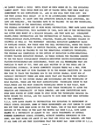 WE CANNOT CHANGE A CHILD UNTIL FIRST WE KNOW WHERE HE IS . THE EDUCATORS
CANNOT SHIFT THIS CHILD FROM HIS SET OF VALUES UNTIL THEY KNOW WHAT HIS
COMMITMENT TO HIS CONVICTIONS IS . AND SO HOW WILL THEY FIND OUT? HOW
CAN THEY ACCESS . THIS CHILD? IT IS TO BE ACCOMPLISHED THROUGH SOCIOMETRY
AND PSYCHIATRY . TO SHIFT INTO THE AFFECTIVE DOMAIN,TO MOLD ATTITUDES, BE-
LEFS AND FEELINGS , THE TEACHERS HAVE TO BE TRAINED TO USE NEW TECHNIQUES,
THE TECHNIQUES OF THE BEHAVIORAL SCIENTIST .
THE FEDERAL GOVERNMENT SET UP NINE MODEL UNIVERSITIES . THEY GAVE LARGE GRANTS
TO MODEL UNIVERSITIES . THIS HAPPENED IN 1969, EACH ONE OF THE UNIVERSITIES
WAS GIVEN SEED MONEY OF A MILLION DOLLARS . AND THEY HAVE HAD SUBSEQUENT
GRANTS .THESE UNIVERSITIES ARE THE UNIVERSITIES OF FLORIDA, GEORGIA, MASSA-
TUTTES,MICHIGAN STATE,PITTSBURG, SYRACUSE, TOLEDO,AND TEACHERS COLLEGE IN
COLUMBIA AS WELL AS THE NORTHWEST REGIONAL EDUCATION LABORATORY BASED
IN PORTLAND OREGON . NOW THESE WERE THE CELL UNIVERSITIES, WHERE THE TEACH-
ERS WERE TO GO FOR THEIR IN SERVICE TRAINING, AND WHERE THE NEW STUDENTS OF
EDUCATION WOULD BE TRAINED TO USE THE BEHAVIORAL SCIENTISTS TECHNIQUES .
THE PROGRAM WAS IDENTIFIED IN THE OFFICE OF EDUCATION B-STEP-BEHAVIORAL
SCIENCE TEACHER EDUCATION PROGRAM . IN THESE COURSES THE TEACHERS LEARNED
TO USE THE MAGIC CIRCLE-GROUP DYNAMICS-ENCOUNTER GROUPS-SOCIOGRAMS-ROLE
PLAYING-PSYCHODRAMAS-AND SOCIODRAMAS . THESE ARE ALL . TECHNIQUES THAT ARE
FAMILIAR TO MANY OF YOU . THEY ARE ALSO WRITTEN UP IN THE PRESS AND IN
EDUCATIONAL JOURNALS . IN BOWIE COMMUNITY COLLEGE THERE WAS A MRS . FUNK
THERE WHO TOOK MANY OF YOUR TEACHERS UP TO THE MORENO INSTITUTE IN BEACON
NEW YORK TO TEACH THE TEACHERS HOW TO USE PSYCHO DRAMAS . RIGHT NOW AT
CATHOLIC UNIVERSITY THERE ARE WORK SHOPS THAT ARE TRAINING THE CATHOLIC
TEACHERS HOW TO USE PSYCHO DRAMAS AND'SOCIODRAMAS AND THE TECHNIQUES OF
ROLE PLAYING . THESE ARE THE MOST SOPHISTICATED TECHNIQUES KNOWN TO MAN
TODAY .THESE ARE THE MOST COERSIVE TECHNIQUES KNOWN TO MAN TODAY . MANY
PRISONS AND MENTAL INSTITUTIONS HAVE USED THESE TECHNIQUES TO ALTER THE
BEHAVIOR AND PERSONALITY OF THEIR INMATES . AND SOME INSTITUTIONS HAVE
EVEN BEEN FORCED BY COURT ORDER TO STOP USING THE TECHNIQUES BECAUSE IN-
MATES BECAME TOO DOCILE, AND TOO PASSIVE TO COPE WHEN THEY WERE RETURNED
TO THE COMMUNITY .
C .I .A . GAVE LARGE GRANTS TO UNIVERSITIES FOR EDUCATORS TO EXPERIMENT ON
PUBLIC SCHOOL CHILDREN . SOME OF THESE EXPERIMENTS ARE JUST COMING TO LIGHT
r
NOW BUT THEY HAVE BEEN GOING ON FOR TEN YEARS . ONE OF THE MOST RECENT ONES
EXPOSED IN THE PRESS IN THE LAST FEW MONTHS WAS WHEN C .I .A . GAVE LARGE
GRANTS TO A UNIVERSITY IN ALBANY TO USE SHOCK TREATMENTS ON SEVERAL
HUNDRED ELEMENTARY SCHOOL STUDENTS, WITHOUT PARENTAL KNOWLEDGE OR CON-
SENT . HOW THEY FOUND OUT ABOUT IT WAS THAT ONE CHILD WAS DAMAGED . AND THEN
IT ALL CAME OUT AND THEY DISCOVERED THAT THE MONEY HAD BEEN GIVEN BY C .I .A .
 