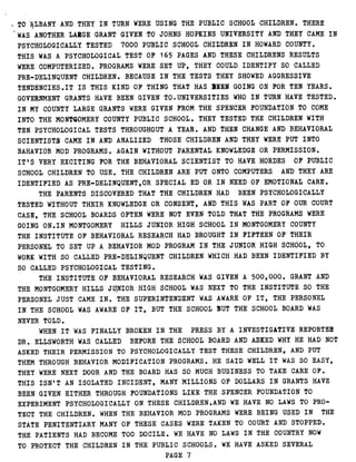 TO ALBANY AND THEY IN TURN WERE USING THE PUBLIC SCHOOL CHILDREN . THERE
WAS ANOTHER LARGE GRANT GIVEN TO JOHNS HOPKINS UNIVERSITY AND THEY CAME IN
PSYCHOLOGICALLY TESTED 7000 PUBLIC SCHOOL CHILDREN IN HOWARD COUNTY .
THIS WAS A PSYCHOLOGICAL TEST OF 165 PAGES AND THESE CHILDRENS RESULTS
WERE COMPUTERIZED . PROGRAMS WERE SET UP, THEY COULD IDENTIFY SO CALLED
PRE-DELINQUENT CHILDREN . BECAUSE IN THE TESTS THEY SHOWED AGGRESSIVE
TENDENCIES .IT IS THIS KIND OF THING THAT HAS 31BEN GOING ON FOR TEN YEARS .
GOVERNMENT GRANTS HAVE BEEN GIVEN TO .UNIVERSITIES WHO IN TURN HAVE TESTED .
IN MY COUNTY LARGE GRANTS WERE GIVEN FROM THE SPENCER FOUNDATION TO COME
INTO THE MONTGOMERY COUNTY PUBLIC SCHOOL . THEY TESTED THE CHILDREN WITH
TEN PSYCHOLOGICAL TESTS THROUGHOUT A YEAR . AND THEN CHANGE AND .BEHAVIORAL
SCIENTISTS CAME IN AND ANALIZED THOSE CHILDREN AND THEY WERE PUT INTO
BAHAVIOR MOD PROGRAMS . AGAIN WITHOUT PARENTAL KNOWLEDGE OR PERMISSION .
IT'S VERY EXCITING FOR THE BEHAVIORAL SCIENTIST TO HAVE HORDES OF PUBLIC
SCHOOL CHILDREN TO USE . THE CHILDREN ARE PUT ONTO COMPUTERS AND THEY ARE
IDENTIFIED AS PRE-DELINQUENT,OR SPECIAL ED OR IN NEED OF EMOTIONAL CARE .
THE PARENTS DISCOVERED THAT THE CHILDREN HAD BEEN PSYCHOLOGICALLY
TESTED WITHOUT THEIR KNOWLEDGE OR CONSENT, AND THIS WAS PART OF OUR COURT
CASE, THE SCHOOL BOARDS OFTEN WERE NOT EVEN TOLD THAT THE PROGRAMS WERE
GOING ON .IN MONTGOMERY HILLS JUNIOR HIGH SCHOOL IN MONTGOMERY COUNTY
THE INSTITUTE OF BEHAVIORAL RESEARCH HAD BROUGHT IN FIFTEEN OF THEIR
PERSONEL TO SET UP A BEHAVIOR MOD PROGRAM IN THE JUNIOR HIGH SCHOOL, TO
WORK WITH SO CALLED PRE-DELINQUENT CHILDREN WHICH HAD BEEN IDENTIFIED BY
SO CALLED PSYCHOLOGICAL TESTING .
THE INSTITUTE OF BEHAVIORAL RESEARCH WAS GIVEN A 500,000 . GRANT AND
THE MONTGOMERY HILLS JUNIOR, HIGH SCHOOL WAS NEXT TO THE INSTITUTE SO THE
PERSONEL JUST CAME IN . THE SUPERINTENDENT WAS AWARE OF IT, THE PERSONEL
IN THE SCHOOL WAS AWARE OF IT, BUT THE SCHOOL BUT THE SCHOOL BOARD WAS
NEVER TOLD .
WHEN IT WAS FINALLY BROKEN IN THE PRESS BY A INVESTIGATIVE REPORTER
DR . ELLSWORTH WAS CALLED BEFORE THE SCHOOL BOARD AND ASKED WHY HE HAD NOT
ASKED THEIR PERMISSION TO PSYCHOLOGICALLY TEST THESE CHILDREN, AND PUT
THEM THROUGH BEHAVIOR MODIFICATION PROGRAMS . HE SAID WELL IT WAS SO EASY,
THEY WERE NEXT DOOR AND THE BOARD HAS SO MUCH BUSINESS TO TAKE CARE OF .
THIS ISN'T AN ISOLATED INCIDENT, MANY MILLIONS OF DOLLARS IN GRANTS HAVE
BEEN GIVEN EITHER THROUGH FOUNDATIONS LIKE THE SPENCER, FOUNDATION TO
EXPERIMENT PSYCHOLOGICALLY ON THESE CHILDREN .AND WE HAVE NO LAWS TO PRO-
TECT THE CHILDREN . WHEN THE BEHAVIOR MOD PROGRAMS WERE BEING USED IN THE
STATE PENITENTIARY MANY OF THESE CASES WERE TAKEN TO COURT AND STOPPED .
THE PATIENTS HAD BECOME TOO DOCILE . WE HAVE NO LAWS IN THE COUNTRY NOW
TO PROTECT THE CHILDREN IN THE PUBLIC SCHOOLS . WE HAVE ASKED SEVERAL
PAGE 7
 