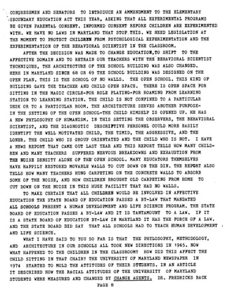 CONGRESSMEN AND SENATORS TO INTRODUCE AN AMMENDMENT TO THE ELEMENTARY
~-SECONDARY EDUCATION ACT THIS YEAR, ASKING THAT ALL EXPERIMENTAL PROGRAMS
BE GIVEN PARENTAL CONSENT . INFORMED CONSENT BEFORE CHILDREN ARE EXPERIMENTED
WITH . WE HAVE NO LAWS IN MARYLAND THAT STOP'-THIS . WE NEED LEGISLATION AT
THE MOMENT TO PROTECT CHILDREN FROM PSYCHOLOGICAL EXPERIMENTATION AND THE
EXPERIMENTATION OF THE BEHAVIORAL SCIENTIST IN THE CLASSROOM .
AFTER THE DECISION WAS MADE TO CHANGE EDUCATION,TO SHIFT TO THE
AFFECTIVE DOMAIN AND TO RETRAIN OUR TEACHERS WITH"THE BEHAVIORAL SCIENTIST
TECHNIQUES, THE ARCHITECTURE OF THE SCHOOL BUILDING WAS ALSO CHANGED .
HERE IN MARYLAND SINCE 68 OR 69 THE SCHOOL' BUILDING WAS DESIGNED ON THE
OPEN PLAN . THIS IS THE SCHOOL OF NO WALLS . THE OPEN SCHOOL . THIS KIND OF
BUILDING GAVE THE TEACHER AND CHILD OPEN SPACE . THERE IS OPEN SPACE FOR
SITTING IN THE MAGIC CIRCLE-FOR ROLE PLAYING-FOR ROAMING FROM LEARNING
STATION TO LEARNING STATION . THE CHILD IS NOT CONFINED TO A PARTICULAR
DESK OR TO A PARTICULAR ROOM . THE ARCHITECTURE SERVES ANOTHER PURPOSE-
IN THE SETTING OF THE OPEN SCHOOL-THE CHILD HIMSELF IS OPENED UP . HE HAS
A NEW PHYLOSOPHY OF HUMANISM . IN THIS SETTING THE OBSERVERS, THE BEHAVIORAL
SCIENTIST, AND THE DIAGNOSTIC DESCRIPTIVE PERSONEL COULD MORE EASILY
IDENTIFY THE WELL MOTIVATED CHILD, THE TIMID, THE AGGRESSIVE, AND THE
LONER . THE CHILD WHO IS GROUP ORIENTATED AND THE CHILD WHO IS NOT . I HAVE
A NEWS REPORT THAT CAME OUT LAST YEAR AND THIS REPORT TELLS HOW MANY CHILD-
REN AND MANY TEACHERS SUFFERED NERVOUS BREAKDOWNS AND EXHAUSTION FROM
THE NOISE DENSITY ALONE OF THEEOPEN SCHOOL . MANY EDUCATORS THEMSELVES
HAVE HAPPILY RESTORED MOVABLE WALLS TO CUT DOWN ON THE DIN . THE REPORT ALSO
TELLS HOW MANY TEACHERS HUNG CARPETING ON THE CONCRETE WALLS TO ABSORB
SOME OF THE NOISE, AND HOW CHILDREN BROUGHT OLD CARPETING FROM HOME TO
CUT DOWN ON THE NOISE IN THIS HUGE FACILITY THAT HAD NO WALLS .
TO MAKE CERTAIN THAT ALL CHILDREN WOULD BE INVOLVED IN AFFECTIVE
EDUCATION THE STATE BOARD OF EDUCATION PASSED A BY-LAW THAT MANDATED
ALL SCHOOLS PRESENT A HUMAN DEVELOPMENT AND LIFE SCIENCE PROGRAM . THE STATE
BOARD OF EDUCATION PASSES A BY-LAW AND IT IS TANTAMOUNT TO A LAW . IF IT
IS A STATE BOARD OF EDUCATION BY-LAW IN MARYLAND IT HAS THE FORCE OF A LAW .
AND THE STATE BOARD DID SAY THAT ALL SCHOOLS HAD TO TEACH HUMAN DEVELOPMENT
AND LIFE SCIENCE .
WHAT I HAVE SAID TO YOU SO FAR IS THAT THE PHYLOSOPHY, METHODOLOGY,
AND ARCHITECTURE IN OUR SCHOOLS ALL TOOK NEW DIRECTIONS IN 1965 . NOW
WHAT HAPPENED TO THE CHILDREN IN THE CLASSROOM? HOW DID THIS AFFECT THE
CHILD SITTING IN THAT CHAIR? THE UNIVERSITY OF MARYLAND NEWSPAPER IN
1974 STARTED TO MOLD THE ATTITUDES OF THEIR STUDENTS . I N AN ARTICLE
IT DESCRIBED HOW THE RACIAL ATTITUDES OF THE UNIVERSITY OF MARYLAND
STUDENTS WERE MEASURED AND CHANGED BY CHANGE AGENTS . DR . FREDRICKS BACK
PAGE 8
 