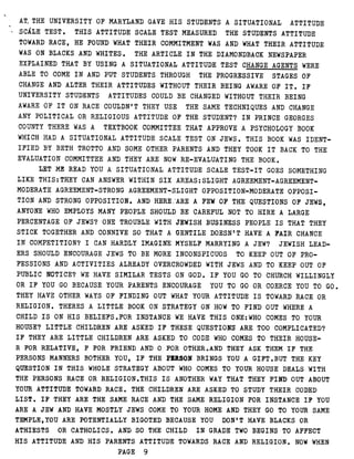 AT, THE UNIVERSITY OF MARYLAND GAVE HIS STUDENTS A SITUATIONAL ATTITUDE
SCALE TEST . THIS ATTITUDE SCALE TEST MEASURED THE STUDENTS ATTITUDE
TOWARD RACE, HE FOUND WHAT THEIR COMMITMENT WAS AND WHAT THEIR ATTITUDE
WAS ON BLACKS AND WHITES . THE ARTICLE IN THE DIAMONDBACK NEWSPAPER
EXPLAINED THAT BY USING A SITUATIONAL ATTITUDE TEST CHANGE AGENTS WERE
ABLE TO COME IN AND PUT STUDENTS THROUGH THE PROGRESSIVE STAGES OF
CHANGE AND ALTER THEIR ATTITUDES WITHOUT THEIR BEING AWARE OF IT . IF
UNIVERSITY STUDENTS ATTITUDES COULD BE CHANGED WITHOUT THEIR BEING
AWARE OF IT ON RACE COULDN'T THEY USE THE SAME TECHNIQUES AND CHANGE
ANY POLITICAL OR RELIGIOUS ATTITUDE OF THE STUDENT? IN PRINCE GEORGES
COUNTY THERE WAS A TEXTBOOK COMMITTEE THAT APPROVE A PSYCHOLOGY BOOK
WHICH HAD A SITUATIONAL ATTITUDE SCALE TEST ON JEWS . THIS BOOK WAS IDENT-
IFIED BY BETH TROTTO AND SOME OTHER PARENTS AND THEY TOOK IT BACK TO THE
EVALUATION COMMITTEE AND THEY ARE NOW RE-EVALUATING THE BOOK .
LET ME READ YOU A SITUATIONAL ATTITUDE SCALE TEST-IT GOES SOMETHING
LIKE THIS :THEY CAN ANSWER WITHIN SIX AREAS :SLIGHT AGREEMENT-AGREEMENT-
MODERATE AGREEMENT-STRONG AGREEMENT-SLIGHT OPPOSITION-MODERATE OPPOSI-
TION AND STRONG OPPOSITION . AND HERE :ARE A FEW'OF THE QUESTIONS OF JEWS,
ANYONE WHO EMPLOYS MANY PEOPLE SHOULD BE CAREFUL NOT TO HIRE A LARGE
PERCENTAGE OF JEWS? ONE TROUBLE WITH JEWISH BUSINESS PEOPLE IS THAT THEY
STICK TOGETHER AND CONNIVE SO THAT A , GENTILE DOESN'T HAVE A FAIR CHANCE
IN COMPETITION? I CAN HARDLY IMAGINE MYSELF MARRYING A JEW? JEWISH LEAD-
ERS SHOULD ENCOURAGE JEWS TO BE MORE INCONSPICUOS TO KEEP OUT OF PRO-
FESSIONS AND ACTIVITIES ALREADY OVERCROWDED WITH JEWS AND TO KEEP OUT OF
PUBLIC NOTICE? WE HAVE SIMILAR TESTS ON GOD . IF YOU GO TO CHURCH WILLINGLY
OR IF YOU GO BECAUSE YOUR PARENTS ENCOURAGE YOU TO GO OR COERCE YOU TO GO .
THEY HAVE OTHER WAYS OF FINDING OUT WHAT YOUR ATTITUDE IS TOWARD RACE OR
RELIGION . THERES A LITTLE BOOK ON STRATEGY ON HOW TO FIND OUT , WHERE A
CHILD IS ON HIS BELIEFS .FOR INSTANCE WE HAVE THIS ONE :WHO COMES TO YOUR
HOUSE? LITTLE CHILDREN ARE ASKED IF THESE QUESTIONS ARE TOO COMPLICATED?
IF THEY ARE LITTLE CHILDREN ARE ASKED TO CODE WHO COMES TO THEIR HOUSE-
R FOR RELATIVE, F FOR FRIEND AND 0 FOR OTHER .AND THEY ASK THEM IF THE
PERSONS MANNERS BOTHER YOU, IF THE PERSON BRINGS YOU A GIFT .BUT THE KEY
QUESTION IN THIS WHOLE STRATEGY ABOUT WHO COMES TO YOUR HOUSE DEALS WITH
THE PERSONS RACE OR RELIGION .THIS IS ANOTHER WAY THAT THEY FIND OUT ABOUT
YOUR ATTITUDE TOWARD RACE . THE CHILDREN ARE ASKED TO STUDY THEIR CODED
LIST . IF THEY ARE THE SAME RACE AND THE SAME RELIGION FOR INSTANCE IF YOU
ARE A JEW AND HAVE MOSTLY JEWS COME TO YOUR HOME AND THEY GO TO YOUR SAME
TEMPLE,YOU ARE POTENTIALLY BIGOTED BECAUSE YOU DON'T HAVE BLACKS OR
ATHIESTS OR CATHOLICS . AND SO THE CHILD IN GRADE TWO BEGINS TO AFFECT
HIS ATTITUDE AND HIS PARENTS ATTITUDE TOWARDS RACE AND RELIGION . NOW WHEN
PAGE 9
 