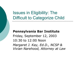 Issues in Eligibility: The Difficult to Categorize Child Pennsylvania Bar Institute Friday, September 12, 2003 10:30 to 12:00 Noon Margaret J. Kay, Ed.D., NCSP &  Vivian Narehood, Attorney at Law 