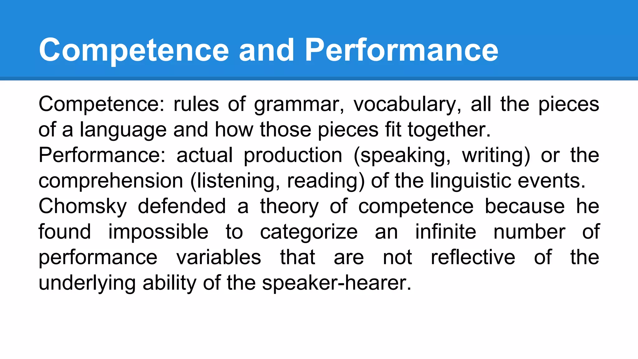 Competence and Performance
Competence: rules of grammar, vocabulary, all the pieces
of a language and how those pieces fit together.
Performance: actual production (speaking, writing) or the
comprehension (listening, reading) of the linguistic events.
Chomsky defended a theory of competence because he
found impossible to categorize an infinite number of
performance variables that are not reflective of the
underlying ability of the speaker-hearer.
 